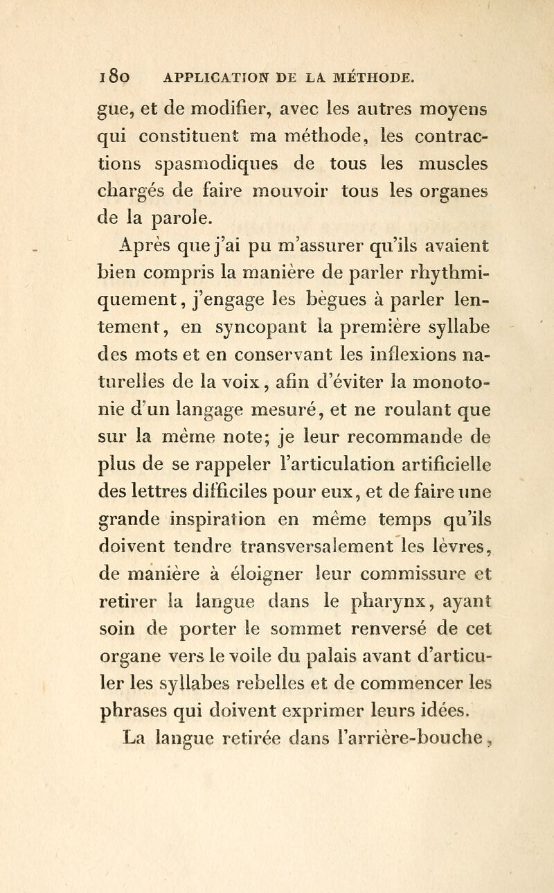 gue, et de modifier, avec les autres moyens qui constituent ma méthode, les contrac- tions spasmodiques de tous les muscles chargés de faire mouvoir tous les organes de la parole. Après que j'ai pu m'assurer qu'ils avaient bien compris la manière de parler rhythmi- quement, j'engage les bègues à parler len- tement, en syncopant la première syllabe des mots et en conservant les inflexions na- turelles de la voix, afin d'éviter la monoto- nie d'un langage mesuré, et ne roulant que sur la même note; je leur recommande de plus de se rappeler l'articulation artificielle des lettres difficiles pour eux, et de faire une grande inspiration en même temps qu'ils doivent tendre transversalement les lèvres, de manière à éloigner leur commissure et retirer la langue dans le pharynx, ayant soin de porter le sommet renversé de cet organe vers le voile du palais avant d'articu- ler les syllabes rebelles et de commencer les phrases qui doivent exprimer leurs idées. La langue retirée dans Tarrière-bouche,