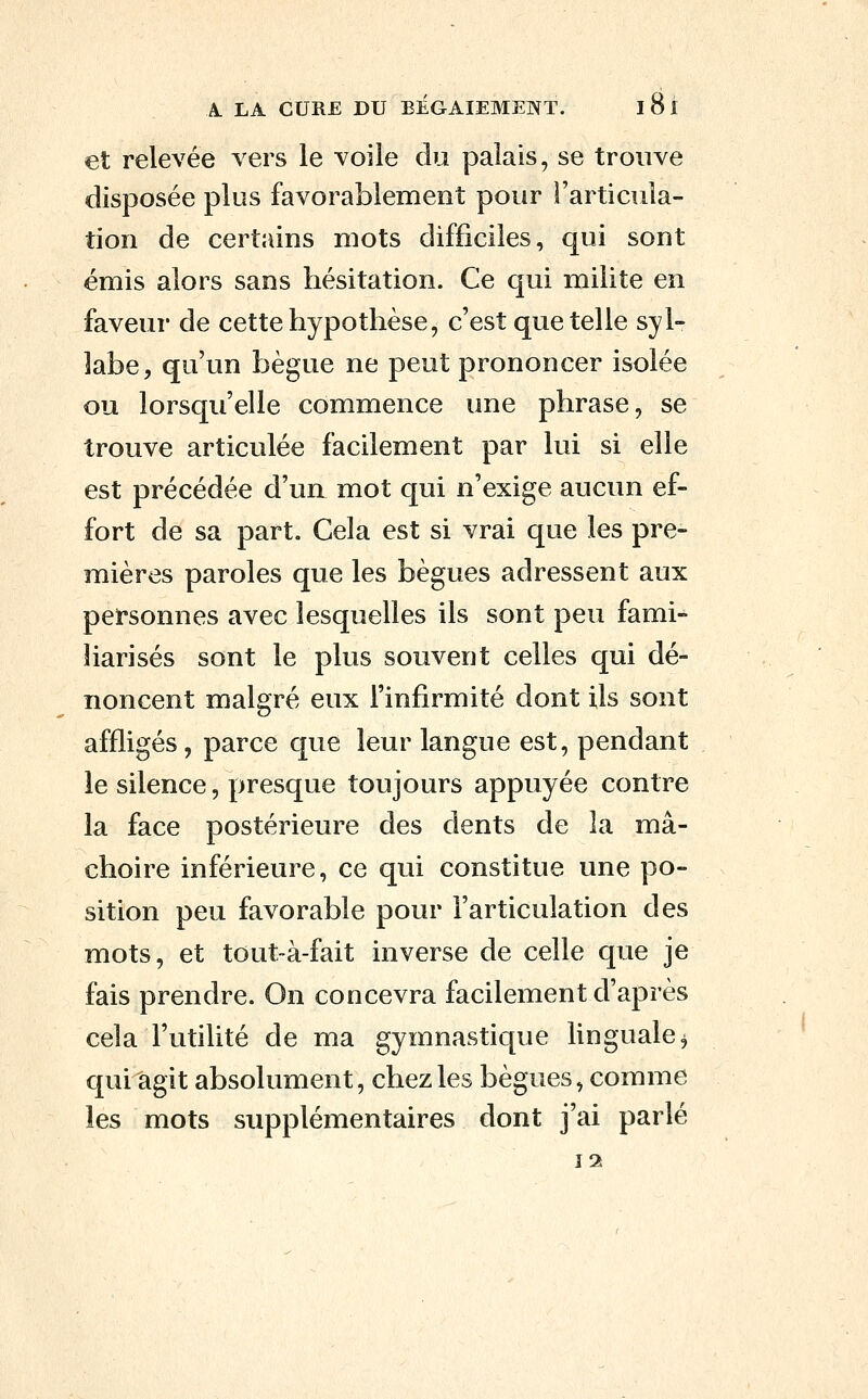 et relevée vers le voile du palais, se trouve disposée plus favorablement pour l'articula- tion de certains mots difficiles, qui sont émis alors sans hésitation. Ce qui milite en faveur de cette hypothèse, c'est que telle syl- labe, qu'un bègue ne peut prononcer isolée ou lorsqu'elle commence une phrase, se trouve articulée facilement par lui si elle est précédée d'ua mot qui n'exige aucun ef- fort de sa part. Cela est si vrai que les pre- mières paroles que les bègues adressent aux personnes avec lesquelles ils sont peu fami- liarisés sont le plus souvent celles qui dé- noncent malgré eux l'infirmité dont ils sont affligés, parce que leur langue est, pendant le silence, presque toujours appuyée contre la face postérieure des dents de la mâ- choire inférieure, ce qui constitue une po- sition peu favorable pour l'articulation des mots, et tout-à-fait inverse de celle que je fais prendre. On concevra facilement d'après cela l'utilité de ma gymnastique linguale^ qui agit absolument, chez les bègues, comme les mots supplémentaires dont j'ai parlé ï2