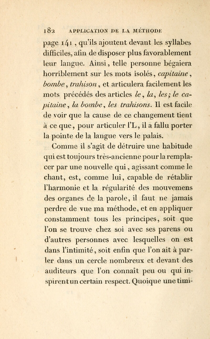 page i4i -, qu'ils ajoutent devant les syllabes difficiles, afin de disposer plus favorablement leur langue. Ainsi, telle personne bégaiera horriblement sur les mots isolés, capitaine, bombe, trahison, et articulera facilement les mots précédés des articles le ^ la^ les; le ca- pitaine ^ la bombe ^ les trahisons. Il est facile de voir que la cause de ce changement tient à ce que, pour articuler l'L, il a fallu porter la pointe de la langue vers le palais. Comme il s'agit de détruire une habitude qui est toujours très-ancienne pour la rempla- cer par une nouvelle qui, agissant comme le chant, est, comme lui, capable de rétablir l'harmonie et la régularité des mouvemens des organes de la parole, il faut ne jamais perdre de vue ma méthode, et en appliquer constamment tous les principes, soit que l'on se trouve chez soi avec ses parens ou d'autres personnes avec lesquelles on est dans l'intimité, soit enfin que l'on ait à par- ler dans un cercle nombreux et devant des auditeurs que l'on connaît peu ou qui in- spirent un certain respect. Quoique unetimi-