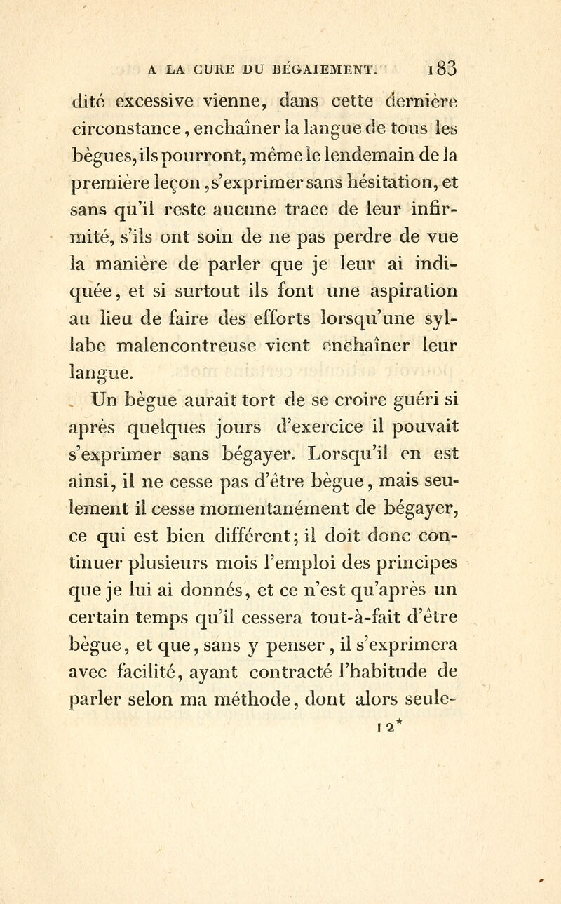 dite excessive vienne, dans cette dernière circonstance, enchaîner la langue de tous les bègues, ils pourront, même le lendemain de la première leçon,s'exprimer sans hésitation, et sans qu'il reste aucune trace de leur infir- mité, s'ils ont soin de ne pas perdre de vue la manière de parler que je leur ai indi- quée, et si surtout ils font une aspiration au lieu de faire des efforts lorsqu'une syl- labe malencontreuse vient enchaîner leur langue. . Un bègue aurait tort de se croire guéri si après quelques jours d'exercice il pouvait s'exprimer sans bégayer. Lorsqu'il en est ainsi, il ne cesse pas d'être bègue, mais seu- lement il cesse momentanément de bégayer, ce qui est bien différent ; il doit donc con- tinuer plusieurs mois l'emploi des principes que je lui ai donnés, et ce n'est qu'après un certain temps qu'il cessera tout-à-fait d'être bègue, et que, sans y penser, il s'exprimera avec facilité, ayant contracté l'habitude de parler selon ma méthode, dont alors seule-