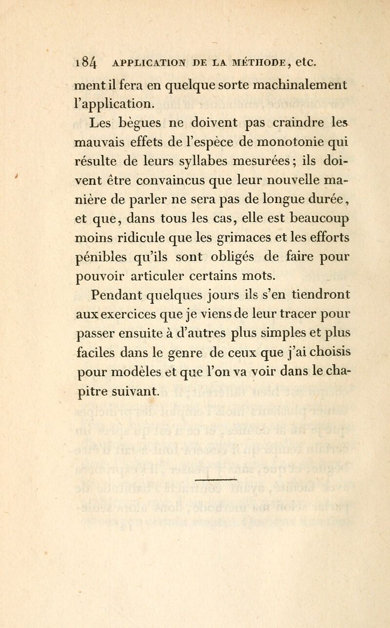 ment il fera en quelque sorte machinalement l'application. Les bègues ne doivent pas craindre les mauvais effets de l'espèce de monotonie qui résulte de leurs syllabes mesurées; ils doi- vent être convaincus que leur nouvelle ma- nière de parler ne sera pas de longue durée, et que, dans tous les cas, elle est beaucoup moins ridicule que les grimaces et les efforts pénibles qu'ils sont obligés de faire pour pouvoir articuler certains mots. Pendant quelques jours ils s'en tiendront aux exercices que je viens de leur tracer pour passer ensuite à d'autres plus simples et plus faciles dans le genre de ceux que j'ai choisis pour modèles et que l'on va voir dans le cha- pitre suivant.