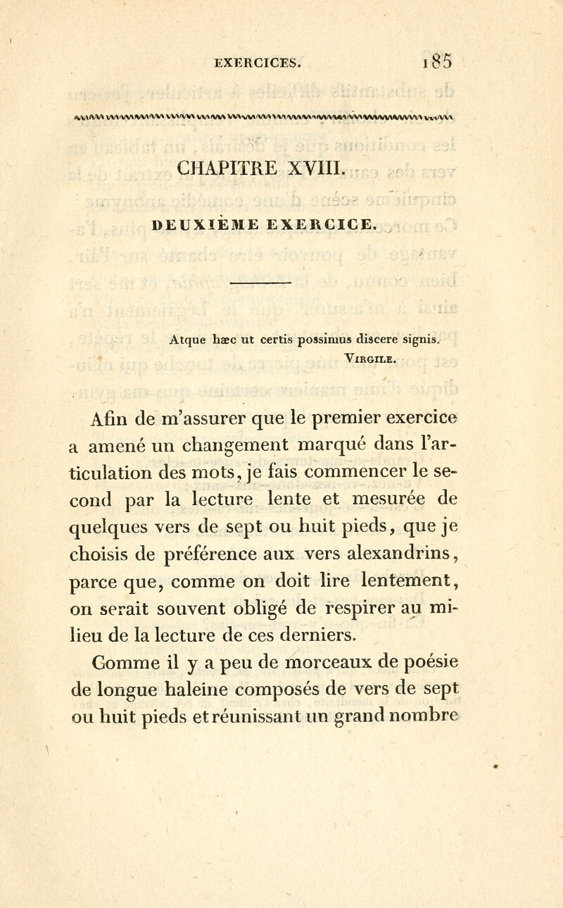 (^M<vv* vv\'vv\*/v^'VV>vv^(vv\vv\<vvvvv^^Art'vv\'»/v^^/v\lv\'^^/v\lVM/vv\lVVVvvv^/vvvv\vv^'VV\ CHAPITRE XVIII. DEUXIEME EXERCICE. Atque haec ut certis possimus discere signis. Virgile. Afin de m'assurer que le premier exercice a amené un changement marqué dans l'ar- ticulation des mots, je fais commencer le se- cond par la lecture lente et mesurée de quelques vers de sept ou huit pieds, que je choisis de préférence aux vers alexandrins, parce que, comme on doit lire lentement, on serait souvent obligé de respirer au mi- lieu de la lecture de ces derniers. Gomme il y a peu de morceaux de poésie de longue haleine composés de vers de sept ou huit pieds et réunissant un grand nombre