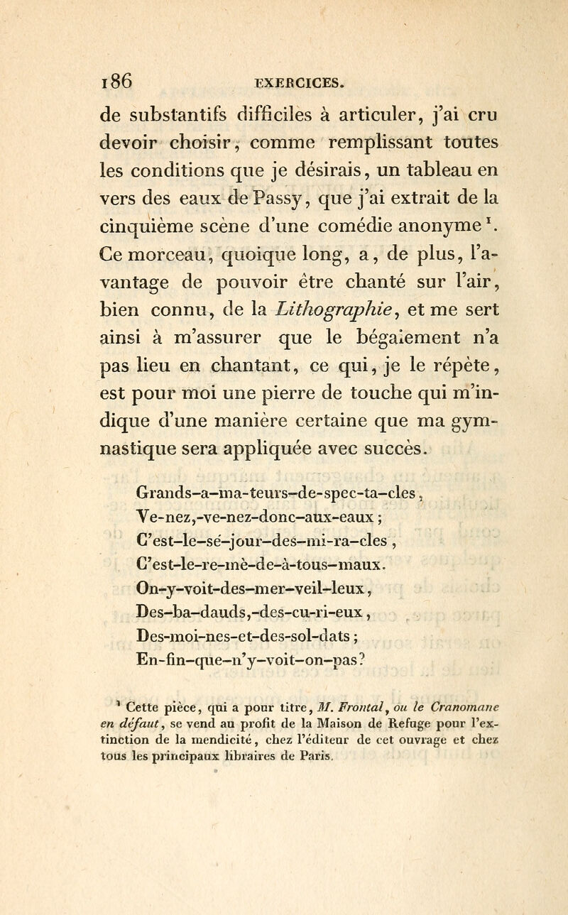 de substantifs difficiles à articuler, j'ai cru devoir choisir, comme remplissant tontes les conditions que je désirais, un tableau en vers des eaux de Passy, que j'ai extrait de la cinquième scène d'une comédie anonyme ^ Ce morceau, quoique long, a, de plus, l'a- vantage de pouvoir être chanté sur l'air, bien connu, de la Lithographie^ et me sert ainsi à m'assurer que le bégaiement n'a pas lieu en chantant, ce qui, je le répète, est pour moi une pierre de touche qui m'in- dique d'une manière certaine que ma gym- nastique sera appliquée avec succès. Grands-a-ma-teurs-de-spec-ta-cles, Ve-nez,-ve-nez-donc-aux-eaux ; G'est-le-sé-jour-des-mi-ra-cles, G'est-le-re-inè-de-à-tous-maux. On-y-voit-des-mer-veil-leux, Des-ba-dauds,-des-cu-ri-eux, Des-iîioi-nes-et-des-sol-dats ; En-fin-que-n'y-voit-on-pas ? ^ Cette pièce, qui a pour titre, M. Frontal y ou le Cranomane en défaut, se vend au profit de la Maison de Refuge pour l'ex- tinction de la mendicité, chez l'éditeur de cet ouvrage et chez tous les principaux libraires de Paris.