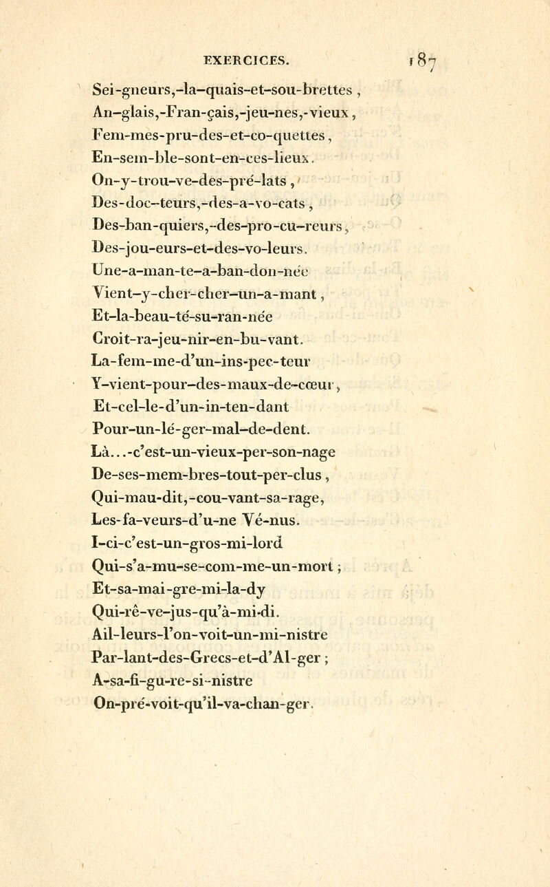 Sei-gneurs,-la-quais-et-sou-brettes, An-glais,-Fran-çais,-jeu-nes,-vieux, Fem-mes-pru-des-et-co-quettes, En-sem-ble-sont-en-ces-lieux. On-y-ti ou-ve-des-pré-lats, Des-doc-teurs,-des-a-vo-cats, '^ Des-ban-quiers,--des-pro-cu~reui s, Des-jou-eurs-et-des-vo-leurs. Une-a-nian-te-a-ban-doii-née Vient~j-cher-cher-un-a-mant, Et-la-beau-té-su-ran-née Croit-ia-jeu-nir-en-bu-vant. La-fem-me-d'un-ins-pec-teur Y-vient-pour-des- maux-de~cœui, Et-cel-le-d'un-in-ten-dant Pour-un-lé-ger-mal-de-dent. Là.. .-c'est-un-vieux-per-son-nage De-ses-mem-bres-tout-per-clus, Qui-mau-dit, -cou-vant-sa-rage, Les-fa-veurs-d'u-ne Vé-nus. I-ci-c'est-un-gros-mi-lord Qui-s'a-mu-se-coni-nfie-un-mort ; Et-sa-mai-gi e-mi-la-dy Qui-rê-ve-jus-qu'à-mi-di. Ail-leurs-l'on-voit-un-mi-nistre Par-lant-des-Grecs-et-d*Al-ger ; A-sa-fi-gu-r e-si-nistre On-pré-voit-qu'il-va-chan-ger.