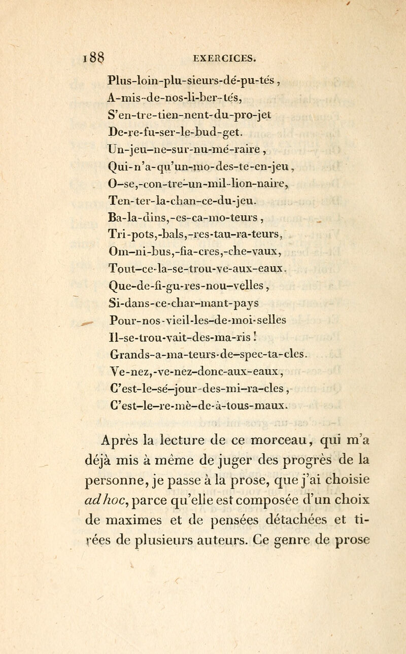 Plus-loin-plu-sieurs-dé-pu-tés, A-misde-nos-li-ber - tes, S'en-tre-tien-nent'du-pro-jet De-re-fu-sei-le-bud-get. Un-jeu-ne-sur-nu-mé-raire, Qui-n'a-qu'un-mo-des-te-en-jeu, 0-se,-con-tre-un-mil-lion-naiie, Ten-tei-la-clian-ce-du-jeu. Ba-la-dins,-es-ca-nio-teurs, Tri -pots j -bals, -res -tau-ra-teurs, Om-iii-bus,-fia-cres,-clie-vaux, Tout-ce- la-se-trou-ve-aux-eaux, Que-de-fi-gu-res-nou-velles, Si-dans-ce-char-mant-pays ,,^ Pour-nos-vieil-les-de-nioi-selles Il-se-trou-vait-des-ma-ris I Grands-a-ma-teurs-de-spec-ta-cles. Ve-nez,-ve-nez-donc-aux-eaux, C'est-le-se'-jour-des-iïîi-ra-cles, C'est-le-re-mè-de-à-tous-maux. Après la lecture de ce morceau, qui m'a déjà mis à même de juger des progrès de la personne, je passe à la prose, que j'ai choisie adhoc^parce qu'elle est composée d'un choix de maximes et de pensées détachées et ti- rées de plusieurs auteurs. Ce genre de prose