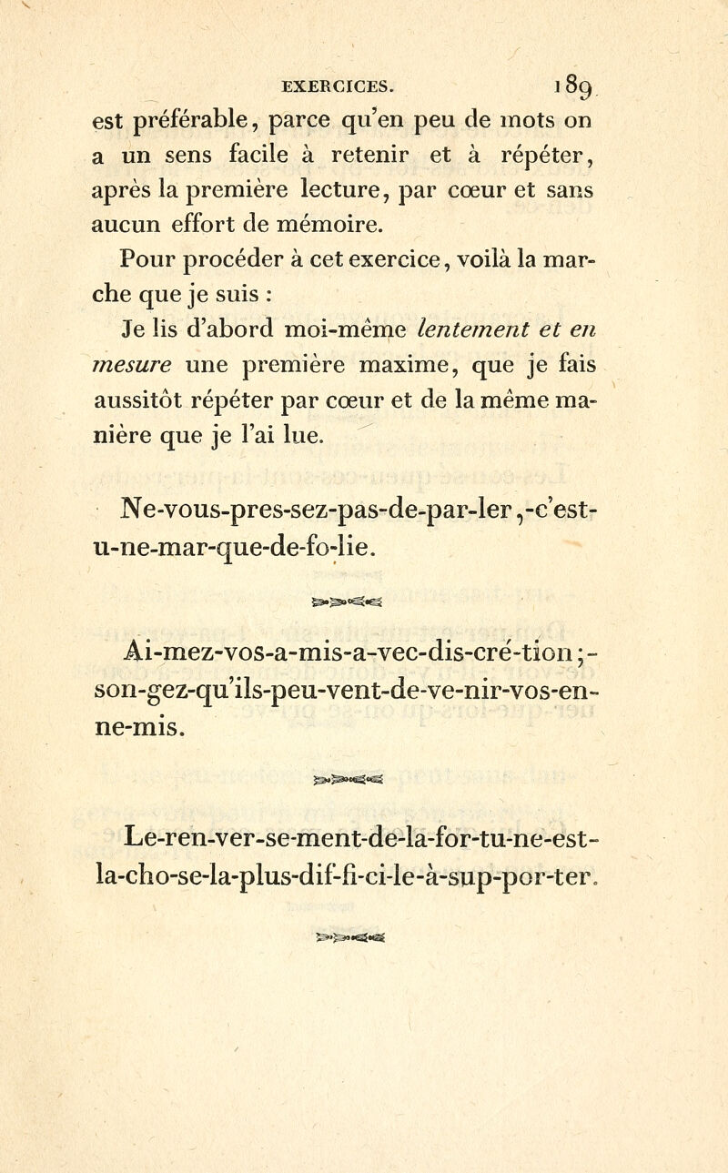 est préférable, parce qu'en peu de mots on a un sens facile à retenir et à répéter, après la première lecture, par cœur et sans aucun effort cle mémoire. Pour procéder à cet exercice, voilà la mar- che que je suis : Je lis d'abord moi-même lentement et en mesure une première maxime, que je fais aussitôt répéter par cœur et de la même ma- nière que je l'ai lue. ^ Ne-vous-pres-sez-pas-de-par-ler ,-c'est- u-ne-mar-que-de-fo-lie. Ai-mez-vos-a-mis-a-vec-dis-cré-tion ; - son-gez-quils-peu-vent-de-ve-nir-vos-en- ne-mis. Le-ren-ver-se-ment-de-la-for-tu-ne-est- Ia-cho-se-la-plus-dif-fi-ci-le-à-sup-por-ter„