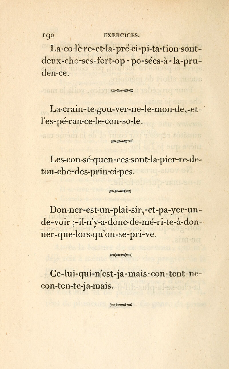 La-co-lè-re-et-la-prë-ci-pi-ta-tion-sont- deux-cho-ses-fort-op - po-sées-à - la-pru- deiî-ce. La-crain-te-gou-ver-ne-le-mon-de^-et Fes-pé-ran-ce-le-Gon-so-le. ^^o^»ë Les-con-sé-quen-ces-sont-la-pier-re-de- tou-che-des-prin-ci-pes. Don-ner-est-un-plai-sir^-et-pa-yer-un- de-voir ;-il-n'y-a-donc-de-mé-ri-te-à-don ner-que-lors-quoîi-se-pri-ve. Ce-lui-qui-n'est-ja-mais-con-tent-ne- con-ten-te-j a-mais. ^^M^O*
