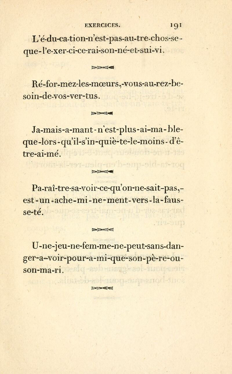 L'é-du-ca-tion-ii'est-pas-au-tre-chos-se- que-l'e-xer-ci-ce-rai-son-në-et-sui-vi. Rë-for-mez-les-mœurs,-yous-au-rez-be- soin-de-vos-ver-tus. Ja-mais-a-mant-nest-plus-ai-ma-blo- que-lors-qu'il-s'in-quië-te-Ie-moins-de- tre-ai-mé. Pa-raî-tre-sa-voir-ce-qu'on-ne-sait-pas,- est-un-ache-mi-ne-ment-vers-la-faus- se-té. U-ne-jeu-ne-fem-me-ne-peut-sans-dan- ger-a-voir-pour-a-mi-que-son-pè-re-ou- son-ma-ri.