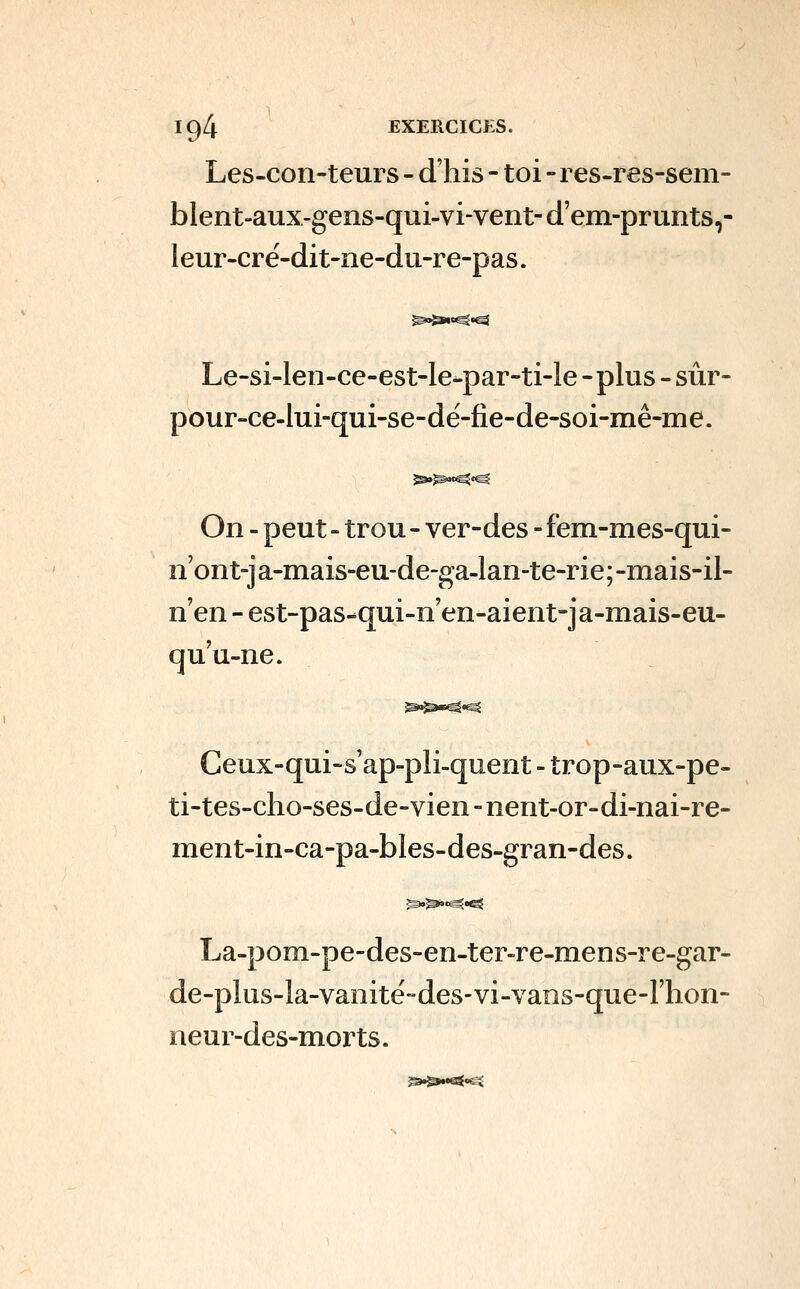 Les-con-teurs - d'his - toi - res-res-sem- blent-aux-gens-qui-vi-vent-d'em-prunts,- leur-cré-dit-ne-du-re-pas. Le-si-len-ce-est-le-par-ti-le -plus - sûr- pour-ce-lui-qui-se-dé-fie-de-soi-mê-me. On - peut - trou - ver-des - fem-mes-qui- n'ont-ja-mais-eu-de-ga-lan-te-rie;-mais-il- n'en - est-pas-qui-n'en-aient-ja-mais-eu- qu'u-ne. Geux-qui-s'ap-pli-quent - trop-aux-pe- ti-tes-cho-ses-de-vien - nent-or-di-nai-re- ment-in-ca-pa-bles-des-gran-des. La-pom-pe-des-en-ter-re-mens-re-gar- de-plus-la-vanitë-des-vi-vaos-que-Fhon- neur-des-morts.
