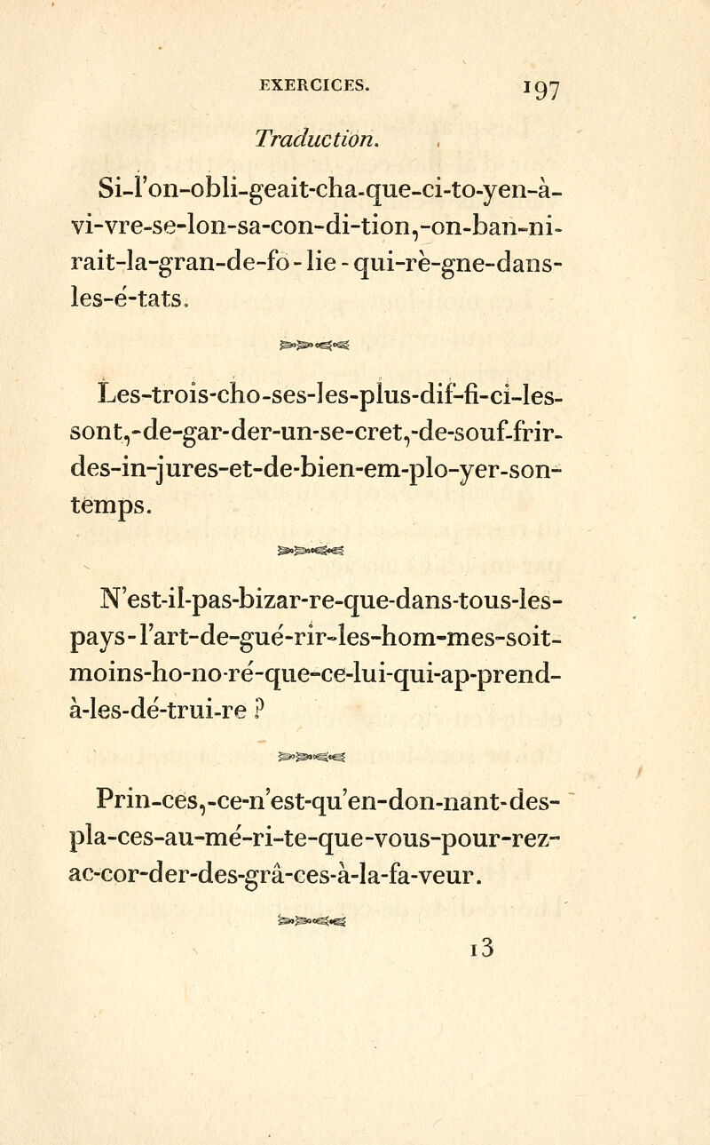 Traduction. Si-Fon-obli-geait-cha-que-ci-to-yen-à- vi-vre-se-lon-sa-con-di-tion,-on-ban-ni- rait-Ia-gran-de-fo - lie - qui-rè-gne-daiis- les-ë-tats. Les-trois-cho-ses-Ies-plus-dif-fi-ci-les- sont,-de-gar-der-un-se-cret,-de-souf-frir- des-in-jures-et-de-bien-em-plo-yer-son- tèmps. N'est-il-pas-bizar-re-que-dans-tous-Ies- pays - Fart-de-gué-rir-les-hom-mes-soit- moins-ho-noré-qiie-ce-lui-qui-ap-prend- à-les-dé-trui-re ? Prin-cés,-ce-n'est-qu'en-don-nant-des- pla-ces-au-mé-ri-te-que-vous-pour-rez- ac-cor-der-des-grâ-ces-à-la-fa-veur. i3