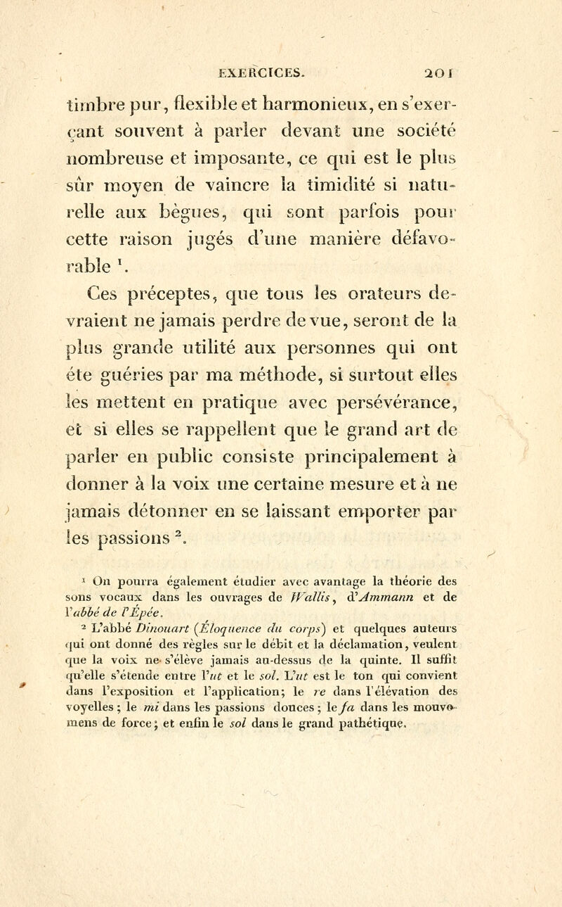 timbre pur, flexible et harmonieux, en s'exer- çant souvent à parler devant une société nombreuse et imposante, ce qui est le plus sûr moyen de vaincre la timidité si natu» relie aux bègues, qui sont parfois pour cette raison jugés d'une manière défavo- rable ^ Ces préceptes, que tous les orateurs de- vraient ne jamais perdre de vue, seront de la plus grande utilité aux personnes qui ont été guéries par ma méthode, si surtout elles les mettent en pratique avec persévérance, efc si elles se rappellent que le grand art de parler en public consiste principalement à donner à la voix une certaine mesure et à ne jamais détonner en se laissant emporter par les passions ^ ï On pourra également étudier avec avantage la théorie des sons vocaux dans les ouvrages de JFaïlis ^ è^Ammann et de Vabbé de PEpée, ^ Uâhlûé Dinouart (^Eloquence du corps) et quelques auteurs qui ont donné des règles sur le débit et la déclamation, veulent que la voix ne- s'élève jamais au-dessus de la quinte. Il suffit qu'elle s'étende entre Vut et le sol. Vut est le ton qui convient dans l'exposition et l'application; le re dans l'élévation des voyelles ; le mi dans les passions douces ; le/a dans les mouve»- mens de force ; et enfin le sol dans le grand pathétique.