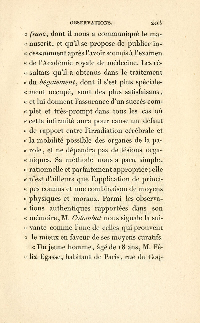 « franc ^ dont il nous a communiqué le ma- <c nuscrit, et qu'il se propose de publier in- ^c cessamment après l'avoir soumis à l'examen « de l'Académie royale de médecine. Les ré- « sultats qu'il a obtenus dans le traitement c( du bégaiement^ dont il s'est plus spéciale- ce ment occupé, sont des plus satisfaisans, « et lui donnent l'assurance d'un succès com- « plet et très-prompt dans tous les cas où c< cette infirmité aura pour cause un défaut « de rapport entre l'irradiation cérébrale et « la mobilité possible des organes de la pa- « rôle, et ne dépendra pas de lésions orga- « niques. Sa métbode nous a paru simple, « rationnelle et parfaitement appropriée ; elle « n'est d'ailleurs que l'application de princi- « pes connus et une combinaison de moyens « physiques et moraux. Parmi les observa- « tions authentiques rapportées dans son « mémoire, M. Colombat nous signale la sui- « vante comme l'une de celles qui prouvent « le mieux en faveur de ses moyens curatifs. « Un jeune homme, âgé de i8 ans, M. Fé- « lix Egasse, habitant de Paris, rue du Coq»