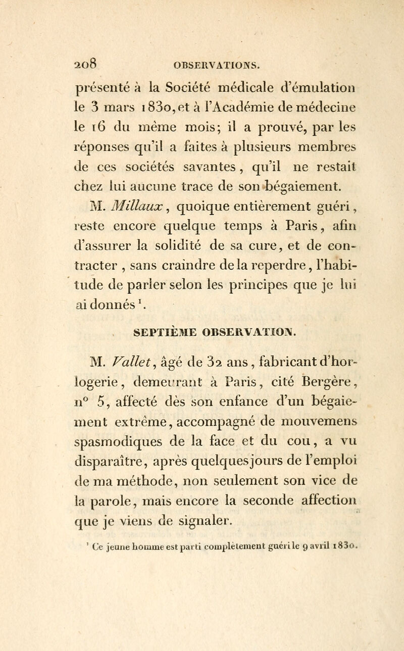 présenté à la Société médicale d'émulation le 3 mars i83o,et à l'Académie de médecine le 16 du même mois ; il a prouvé, par les réponses qu'il a faites à plusieurs membres de ces sociétés savantes, qu'il ne restait chez lui aucune trace de son bégaiement. M. Millaux, quoique entièrement guéri, reste encore quelque temps à Paris, afin d'assurer la solidité de sa cure, et de con- tracter , sans craindre de la reperdre, l'habi- tude de parler selon les principes que je lui ai donnés ^ SEPTIÈME OBSERVATION. M. Fallet^ âgé de 3^ ans, fabricant d'hor- logerie , demeurant à Paris, cité Bergère, n^ 5, affecté dès son enfance d'un bégaie- ment extrême, accompagné de mouvemens spasmodiques de la face et du cou, a vu disparaître, après quelques jours de l'emploi de ma méthode, non seulement son vice de la parole, mais encore la seconde affection que je viens de signaler. ' Ce jeune homme est parti complèlement guéri le 9 avril i83o.