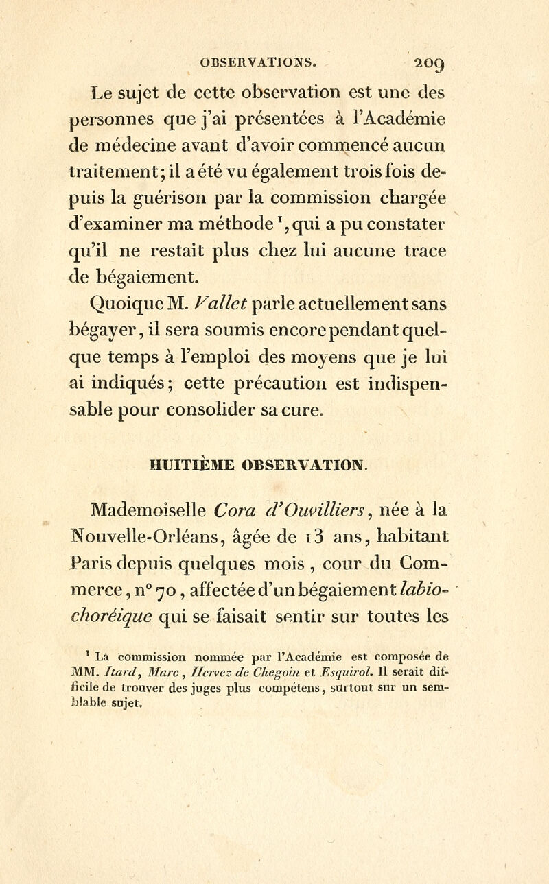 Le sujet de cette observation est une des personnes que j'ai présentées à l'Académie de médecine avant d'avoir commencé aucun traitement ; il a été vu également trois fois de- puis la guérison par la commission chargée d'examiner ma méthode %qui a pu constater qu'il ne restait plus chez lui aucune trace de bégaiement. Quoique M. Fallet parle actuellement sans bégayer, il sera soumis encore pendant quel- que temps à l'emploi des moyens que je lui ai indiqués; cette précaution est indispen- sable pour consolider sa cure. HUITIÈ3IE OBSERVATION. Mademoiselle Cora d'Omnlliers, née à la Nouvelle-Orléans, âgée de t3 ans, habitant Paris depuis quelques mois , cour du Com- merce , n** ^o, affectée d'un bégaiement labio- choréique qui se faisait sentir sur toutes les ^ La commission nommée par l'Académie est composée de MM. Itard, Marc, Hervez de Chegoin et Esquirol. Il serait dif- ficile de trouver des juges plus compétens, surtout sur un sem- blable sujet.