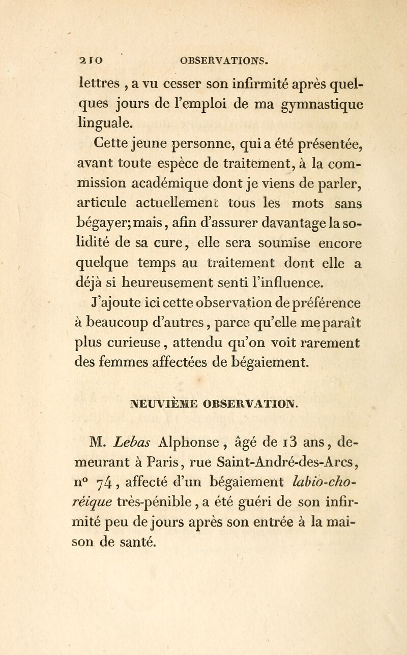aïO ' OBSERVATIOiyS. lettres , a vu cesser son infirmité après quel- ques jours de l'emploi de ma gymnastique linguale. Cette jeune personne, qui a été présentée, avant toute espèce de traitement, à la com- mission académique dont je viens de parler, articule actuellement tous les mots sans bégayer; mais, afin d'assurer davantage la so- lidité de sa cure, elle sera soumise encore quelque temps au traitement dont elle a déjà si heureusement senti l'influence. J'ajoute ici cette observation de préférence à beaucoup d'autres, parce qu'elle me paraît plus curieuse, attendu qu'on voit rarement des femmes affectées de bégaiement. NEUVIÈME OBSERVATION. M. Lebas Alphonse , âgé de 13 ans, de- meurant à Paris, rue Saint-André-des-Arcs, n° 74, affecté d'un bégaiement labio-cho- réique très-pénible , a été guéri de son infir- mité peu de jours après son entrée à la mai- son de santé.