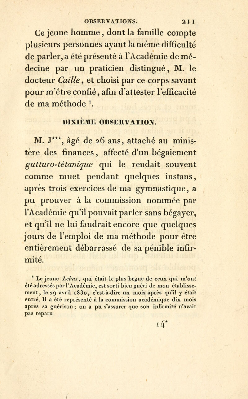 Ce jeune homme, dont ia famille compte plusieurs personnes ayant la même difficulté de parler, a été présenté à TAcadémie de mé- decine par un praticien distingué, M. le docteur Caille, et choisi par ce corps savant pour m'étre confié, afin d'attester l'efficacité de ma méthode ^ DIXIÈME OBSERVATION. M. J***, âgé de 26 ans, attaché au minis- tère des finances, affecté d'un bégaiement gutturo-tétanique qui le rendait souvent comme muet pendant quelques instans, après trois exercices de ma gymnastique, a pu prouver à la commission nommée par l'Académie qu'il pouvait parler sans bégayer, et qu'il ne lui faudrait encore que quelques jours de l'emploi de ma méthode pour être entièrement débarrassé de sa pénible infir- mité. * Le jeune Lebas, qui était le plus bègue de ceux qui m'ont étéadressésparr Académie, est sorti bien guéri de mon établisse- ment, le 29 avril i83o, c'est-à-dire un mois après qu'il y était entré. Il a été représenté à la commission académique dix mois après sa guérison ; on a pu s'assurer que son infirmité n'avait pas reparu. 14*