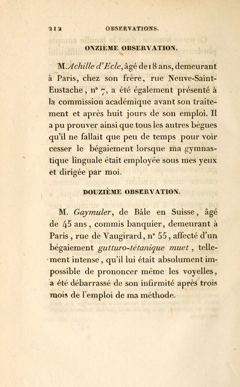 OIVZIÈME OBSEUYATION. ISl.Achille d'Ecle^ âgé de 18 ans, demeurant à Paris, chez son frère, rue Neuve-Saint- Eustache, n° -j, a été également présenté à la commission académique avant son traite- ment et après huit jours de son emploi. Il a pu prouver ainsi que tous les autres bègues qu'il ne fallait que peu de temps pour voir cesser le bégaiement lorsque ma gymnas- tique linguale était employée sous mes yeux et dirigée par moi. DOUZIÈME OBSERVATION. M. Gajmuler^ de Bâle en Suisse, âgé de 45 ans, commis banquier, demeurant à Paris , rue de Vaugirard, n° 55, affecté d'un bégaiement gutturo-tétanique muet, telle- ment intense, qu'il lui était absolument im- possible de prononcer même les voyelles, a été débarrassé de son infirmité aprè^ trois mois de l'emploi de ma méthode.