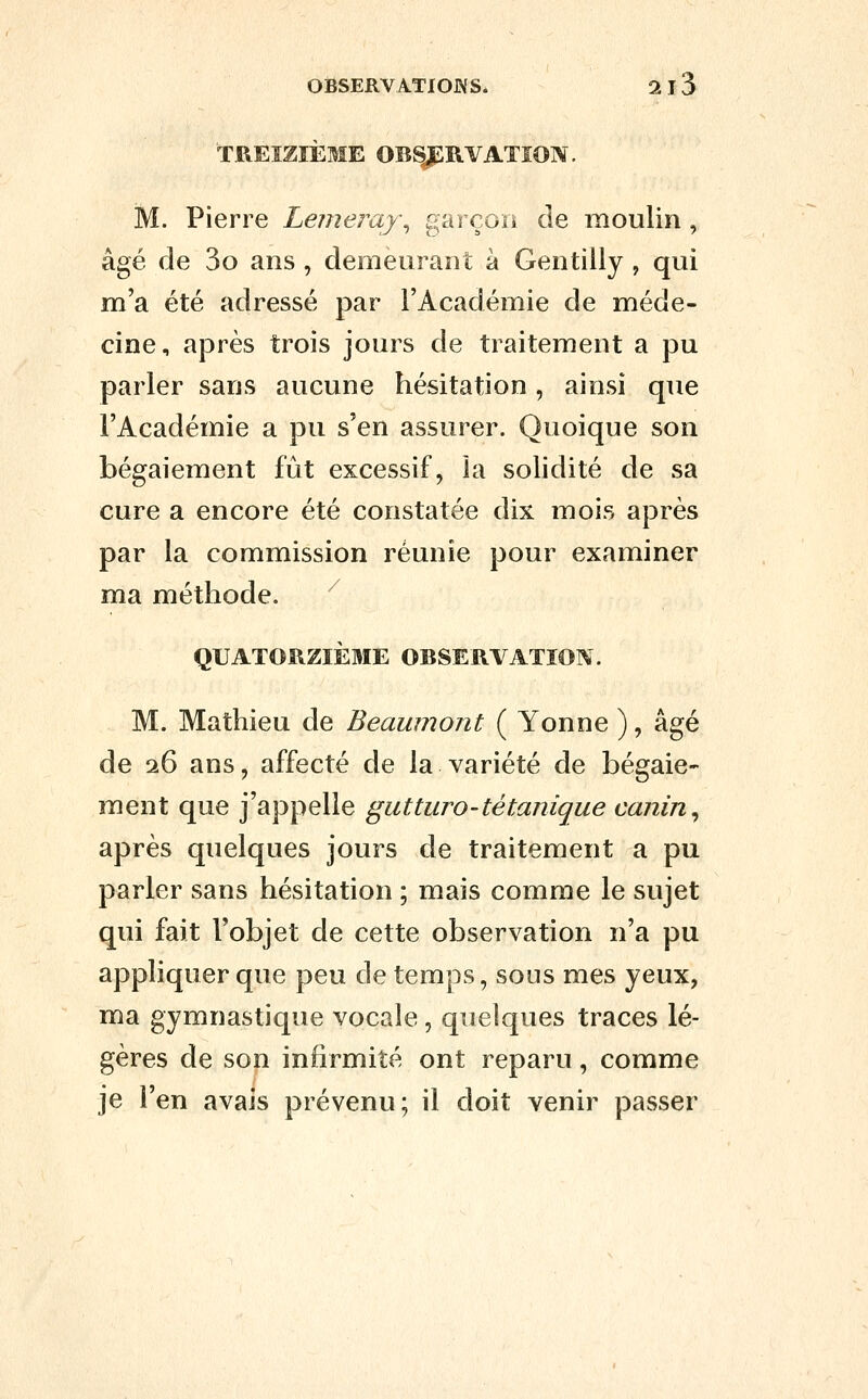 OfiSERVATlOJXS. 2 13 TREIZIÈME OBSJPIVVATÏON. M. Pierre Lemeray., garçon de moulin, âgé de 3o ans , demeurant à Gentilly , qui m'a été adressé par l'Académie de méde- cine, après trois jours de traitement a pu parler sans aucune hésitation, ainsi que l'Académie a pu s'en assurer. Quoique son bégaiement fût excessif, la solidité de sa cure a encore été constatée dix mois après par la commission réunie pour examiner ma méthode. ^ QUATORZIÈME OBSERVATION. M. Mathieu de Beaumont ( Yonne ), âgé de 26 ans, affecté de la variété de bégaie- ment que j'appelle gutturo-tétanique canin ^ après quelques jours de traitement a pu parler sans hésitation ; mais comme le sujet qui fait l'objet de cette observation n'a pu appliquer que peu de temps, sous mes yeux, ma gymnastique vocale, quelques traces lé- gères de son infirmité ont reparu, comme je l'en avais prévenu; il doit venir passer