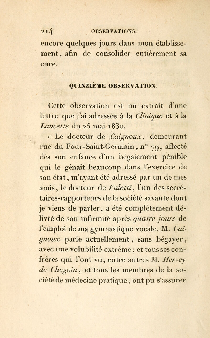 encore quelques jours dans mon établisse- ment, afin de consolider entièrement sa cure. QUINZIÈME OBSERVATION, Cette observation est un extrait d'une lettre que j'ai adressée à la Clinique et à la Lancette du ^5 mai t83o. « Le docteur de Caignoux^ demeurant rue du Four-Saint-Germain , n° 79, affecté dès son enfance d'un bégaiement pénible qui le gênait beaucoup dans l'exercice de son état, m'ayant été adressé par un de mes amis, le docteur de Valetti, Fun des secré- taires-rapporteurs delà société savante dont je viens de parler, a été complètement dé- livré de son infirmité après quatre jours de Femploi de ma gymnastique vocale. M. Cal- gnoux parle actuellement, sans bégayer, avec une volubilité extrême ; et tousses con- frères qui l'ont vu, entre autres M. Hervey de Chegoin, et tous les membres de la so- ciété de médecine pratique, ont pu s'assurer