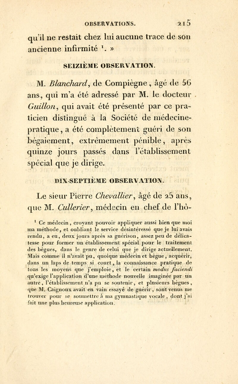 qu'il ne restait chez lui aucune trace de son ancienne infirmité ^ » SEIZIÈ3IE OBSERVATIOIX. M. Blanchard, de Compiègne, âgé de 56 ans, qui m'a été adressé par M. le docteur . Guillon, qui avait été présenté par ce pra- ticien distingué à la Société de médecine- pratique , a été complètement guéri de son bégaiement, extrêmement pénible, après quinze jours passés dans l'établissement spécial que je dirige. DIX-SEPTIÈME OBSERVATION. Le sieur Pierre Chevallier, âgé de aS ans, que M. Cidlerier, médecin en chef de l'hô- ^ Ce médecin, croyant pouvoir appliquer aussi bien que moi ma méthode, et oubliant le service désintéressé que je lui avais rendu, a eu, deux jours après sa guérison, assez peu de délica- tesse pour former un établissement spécial pour le traitement des bègues, dans le genre de celui que je dirige actuellement. Mais comme il n'avait pu, quoique médecin et bègue, acquérir, dans un laps de temps si court, la connaissance pratique de tous les moyens que j'emploie, et le certain modus faciendi qu'exige l'application d'une niéthode nouvelle imaginée par un autre , l'établissement n'a pu se soutenir, et plusieurs bègues , que M. Caignoux avait en vain essayé de guérir, sont venus me trouver pour se soumettre à ma gymnastique vocale , dont j'ai fait une plus heureuse application.