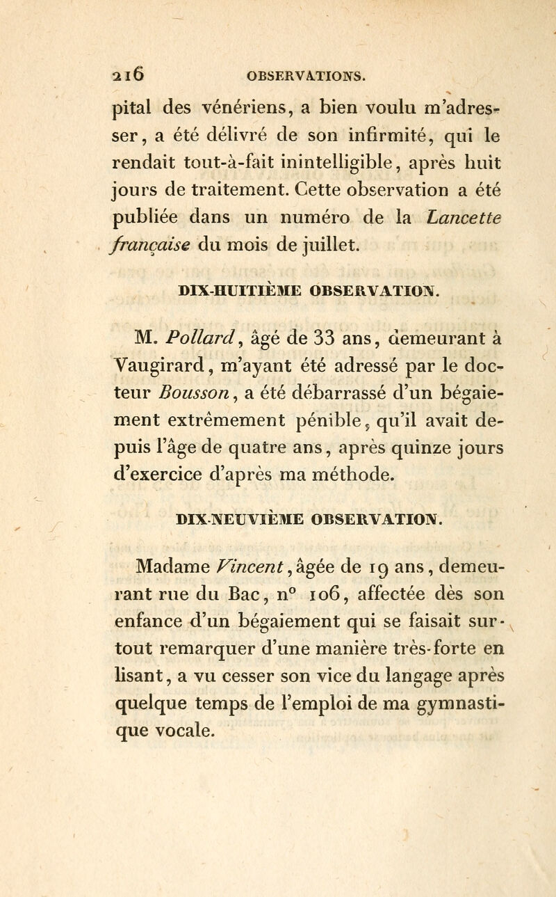 pital des vénériens, a bien voulu m adres- ser, a été délivré de son infirmité, qui le rendait tout-à-fait inintelligible, après huit jours de traitement. Cette observation a été publiée dans un numéro de la Lancette française du mois de juillet. DIX-HUITIÈME OBSERVATION. M. Pollard^ âgé de 33 ans, demeurant à Vaugirard, m'ayant été adressé par le doc- teur Bousson, a été débarrassé d'un bégaie- ment extrêmement pénible ^ qu'il avait de- puis l'âge de quatre ans, après quinze jours d'exercice d'après ma méthode. DIX NEUVIÈME OBSERVATION. Madame Vincent, âgée de 19 ans, demeu- rant rue du Bac, n° 106, affectée dès son enfance d'un bégaiement qui se faisait sur- tout remarquer d'une manière très-forte en lisant, a vu cesser son vice du langage après quelque temps de l'emploi de ma gymnasti- que vocale.