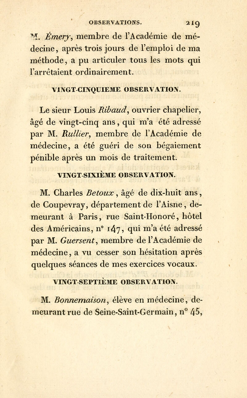 -î. Émery^ membre de l'Académie de mé- decine, après trois jours de l'emploi de ma méthode, a pu articuler tous les mots qui l'arrêtaient ordinairement. VINGT-CINQUIEME OBSERVATION. Le sieur Louis Ribaud^ ouvrier chapelier, âgé de vingt-cinq ans, qui m'a été adressé par M. RulUer^ membre de l'Académie de médecine, a été guéri de son bégaiement pénible après un mois de traitement. VINGT SIXIÈME OBSERVATION. M. Charles Betoux, âgé de dix-huit ans, de Coupevray, département de l'Aisne, de- meurant à Paris, rue Saint-Honoré, hôtel des Américains, n** 147, qui m'a été adressé par M. Guersent^ membre de l'Académie de médecine, a vu cesser son hésitation après quelques séances de mes exercices vocaux. VINGT SEPTIÈME OBSERVATION. M. Bonnemaison^ élève en médecine, de- meurant rue de Seine-Saint-Germain, n° 45,