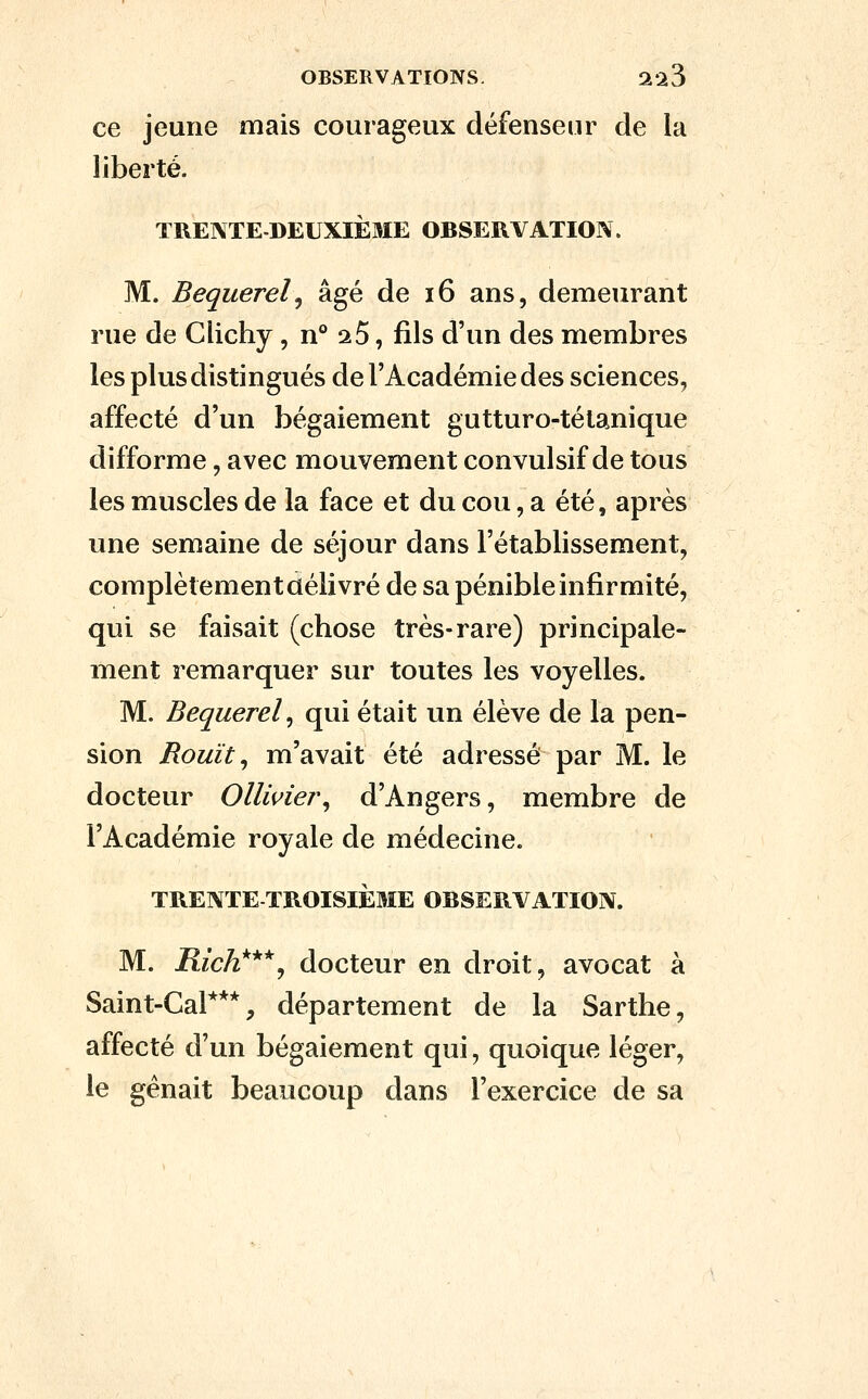 ce jeune mais courageux défenseur de la liberté. TRENTEDEUXlÈaiE OBSERVATION. M. Bequerelj âgé de i6 ans, demeurant rue de Clichy, n° ^5, fils d'un des membres les plus distingués de l'Académie des sciences, affecté d'un bégaiement gutturo-télanique difforme, avec mouvement convulsif de tous les muscles de la face et du cou, a été, après une semaine de séjour dans l'établissement, complètement délivré de sa pénible infirmité, qui se faisait (chose très-rare) principale- ment remarquer sur toutes les voyelles. M. Bequerel, qui était un élève de la pen- sion Rouît ^ m'avait été adressé par M. le docteur Ollwiei\ d'Angers, membre de l'Académie royale de médecine. TRENTE TROISIÈME OBSERVATION. M. Rich^^''^ docteur en droit, avocat à Saint-Cal***, département de la Sarthe, affecté d'un bégaiement qui, quoique léger, le gênait beaucoup dans l'exercice de sa