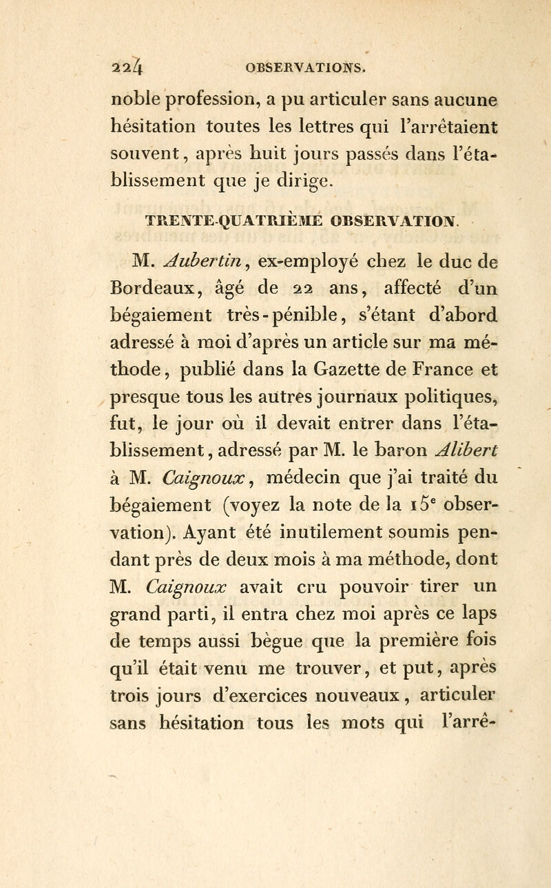 noble profession, a pu articuler sans aucune hésitation toutes les lettres qui l'arrêtaient souvent, après huit jours passés dans l'éta- blissement que je dirige. TREI^TE QUATRIÈME OBSERVATION. M. Auhertin, ex-employé chez le duc de Bordeaux, âgé de 22 ans, affecté d'un bégaiement très - pénible, s'étant d'abord adressé à moi d'après un article sur ma mé- thode , publié dans la Gazette de France et presque tous les autres journaux politiques, fut, le jour où il devait entrer dans l'éta- blissement , adressé par M. le baron Alibert à M. Caignoux, médecin que j'ai traité du bégaiement (voyez la note de la i5^ obser- vation). Ayant été inutilement soumis pen* dant près de deux mois à ma méthode, dont M. Caignoux avait cru pouvoir tirer un grand parti, il entra chez moi après ce laps de temps aussi bègue que la première fois qu'il était venu me trouver, et put, après trois jours d'exercices nouveaux, articuler sans hésitation tous les mots qui l'arré-