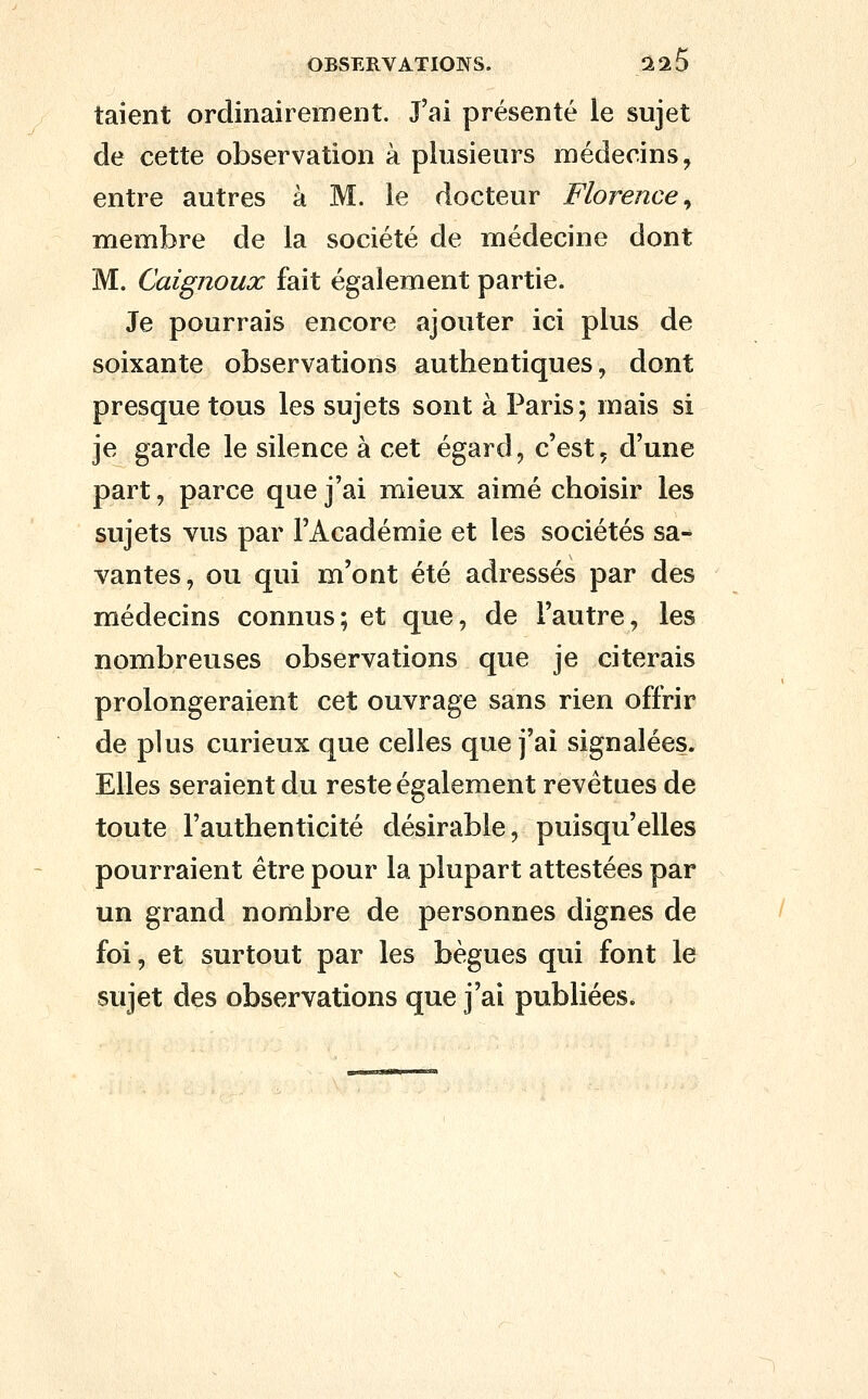 talent ordinairement. J'ai présenté le sujet de cette observation à plusieurs médecins, entre autres à M. le docteur Florence^ membre de la société de médecine dont M. Caignoux fait également partie. Je pourrais encore ajouter ici plus de soixante observations authentiques, dont presque tous les sujets sont à Paris; mais si je garde le silence à cet égard, c'est, d'une part, parce que j'ai mieux aimé choisir les sujets vus par l'Académie et les sociétés sa- vantes, ou qui m'ont été adressés par des médecins connus; et que, de l'autre, les nombreuses observations que je citerais prolongeraient cet ouvrage sans rien offrir de plus curieux que celles que j'ai signalées. Elles seraient du reste également revêtues de toute l'authenticité désirable, puisqu'elles pourraient être pour la plupart attestées par un grand nombre de personnes dignes de foi, et surtout par les bègues qui font le sujet des observations que j'ai publiées.