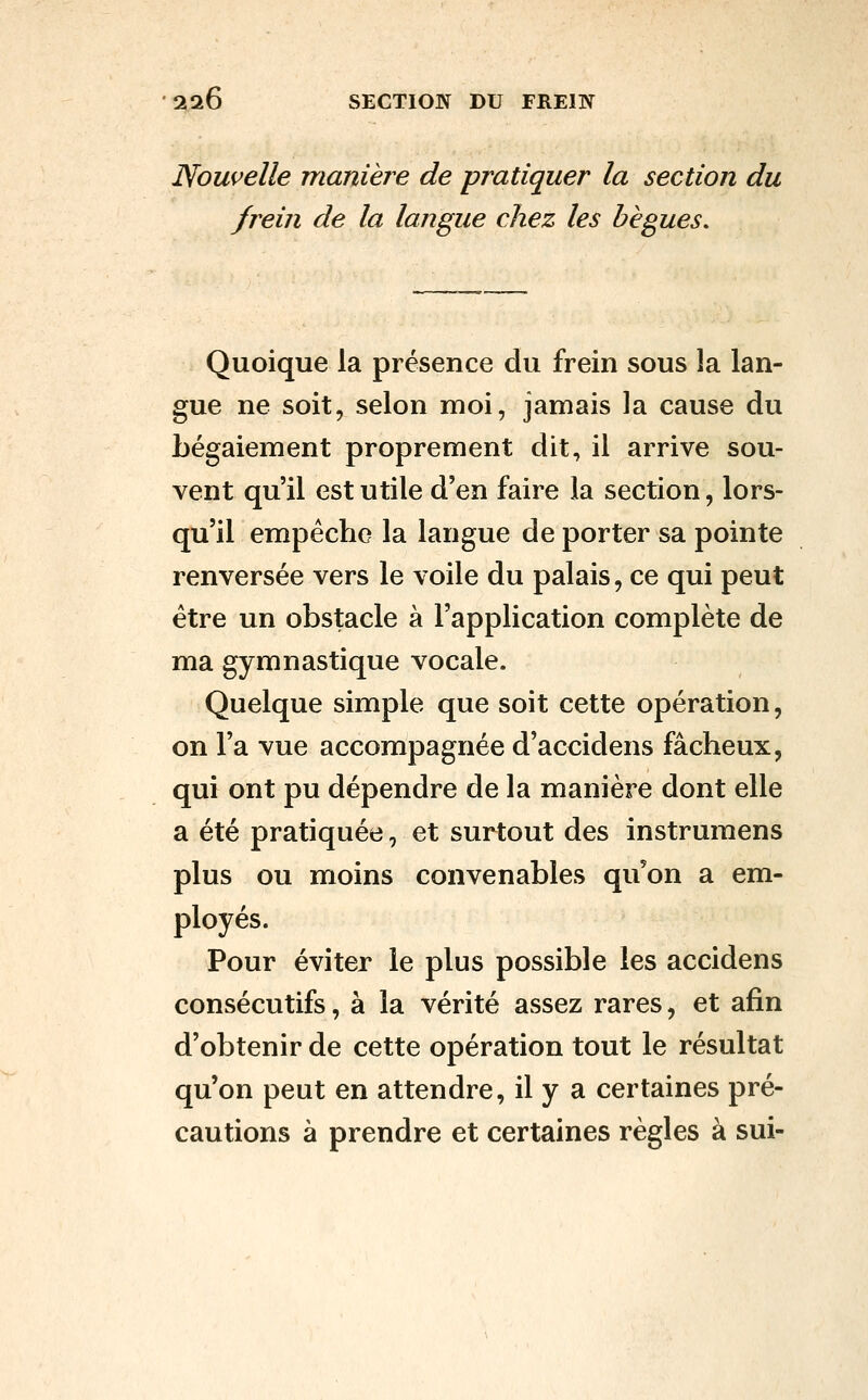 Nouvelle maniei^e de pratiquer la section du frein de la langue chez les bègues. Quoique la présence du frein sous la lan- gue ne soit, selon moi, jamais la cause du bégaiement proprement dit, il arrive sou- vent qu'il est utile d'en faire la section, lors- qu'il empêche la langue de porter sa pointe renversée vers le voile du palais, ce qui peut être un obstacle à l'application complète de ma gymnastique vocale. Quelque simple que soit cette opération, on l'a vue accompagnée d'accidens fâcheux, qui ont pu dépendre de la manière dont elle a été pratiquée, et surtout des instrumens plus ou moins convenables qu'on a em- ployés. Pour éviter le plus possible les accidens consécutifs, à la vérité assez rares, et afin d'obtenir de cette opération tout le résultat qu'on peut en attendre, il y a certaines pré- cautions à prendre et certaines règles à sui-