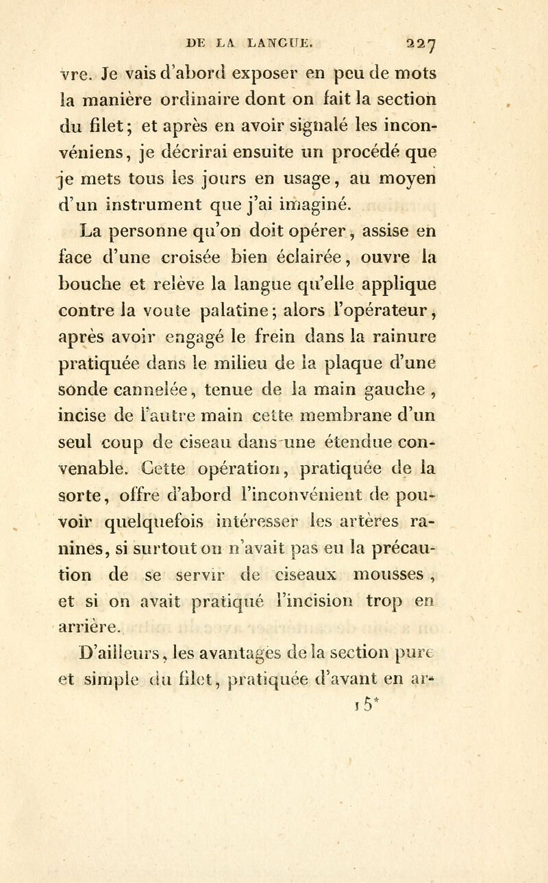vre. Je vais d'abord exposer en peu de mots la manière ordinaire dont on fait la section du filet; et après en avoir signalé les incon- véniens, je décrirai ensuite un procédé que je mets tous les jours en usage, au moyen d'un instrument que j'ai imaginé. La personne qu'on doit opérer, assise en face d'une croisée bien éclairée, ouvre la bouche et relève la langue qu'elle applique contre la voûte palatine ; alors l'opérateur, après avoir engagé le frein dans la rainure pratiquée dans le milieu de la plaque d'une sonde cannelée, tenue de la main gauche , incise de Fautre main cette membrane d'un seul coup de ciseau dans une étendue con- venable. Cette opération, pratiquée de la sorte, offre d'abord l'inconvénient de pou- voir quelquefois intéresser les artères ra- nines, si surtout on n'avait pas eu la précau- tion de se servir de ciseaux mousses , et si on avait pratiqué l'incision trop en arrière. D'ailleurs, les avantages de la section pure et simple du filet, pratiquée d'avant en ar*