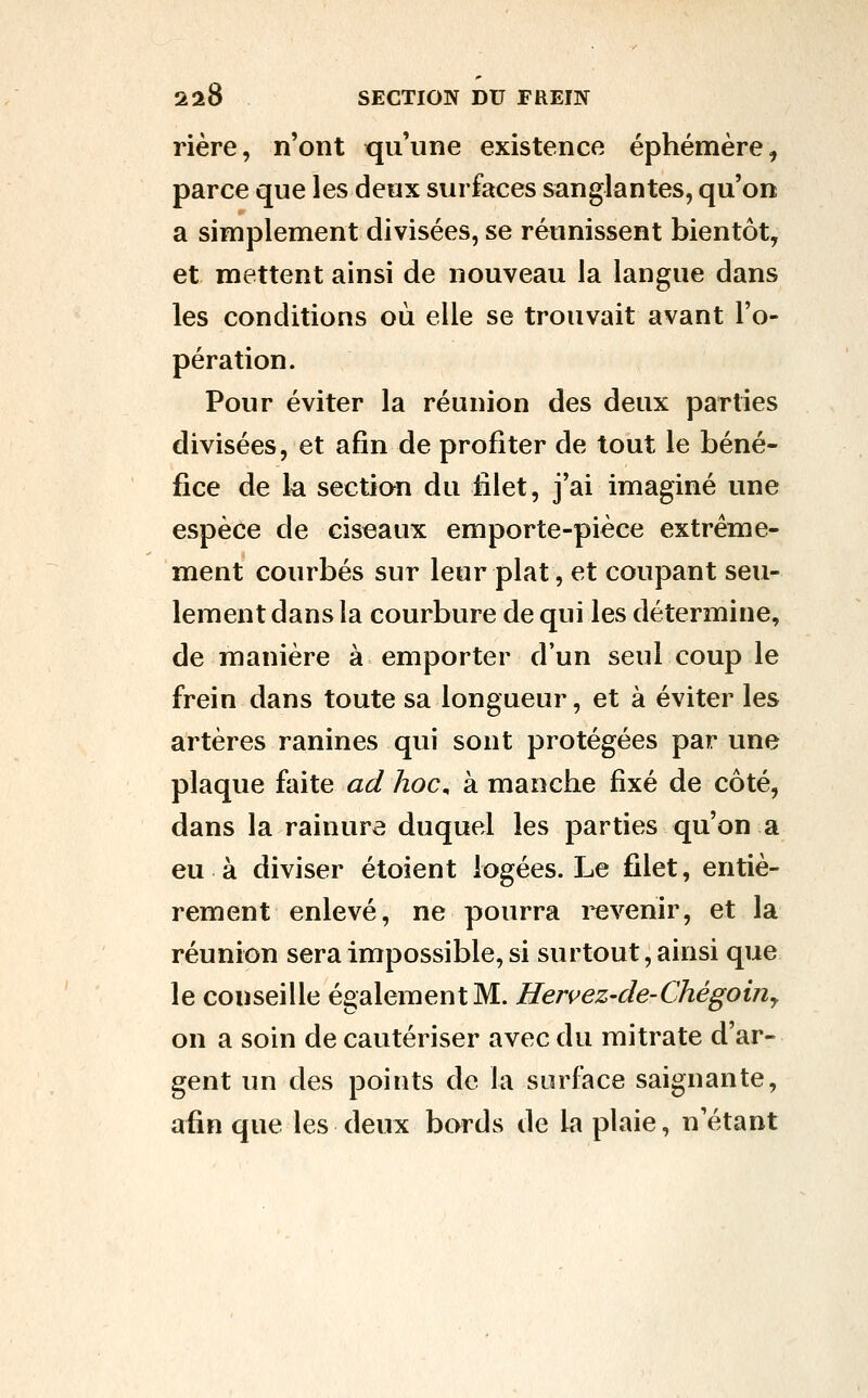 rière, n'ont qu'une existence éphémère, parce que les deux surfaces sanglantes, qu'on a simplement divisées, se réunissent bientôt, et mettent ainsi de nouveau la langue dans les conditions où elle se trouvait avant l'o- pération. Pour éviter la réunion des deux parties divisées, et afin de profiter de tout le béné- fice de k section du filet, j'ai imaginé une espèce de ciseaux emporte-pièce extrême- ment courbés sur leur plat, et coupant seu- lement dans la courbure de qui les détermine, de manière à emporter d'un seul coup le frein dans toute sa longueur, et à éviter les artères ranines qui sont protégées par une plaque faite ad hoc^ à manche fixé de côté, dans la rainure duquel les parties qu'on a eu à diviser étoient logées. Le filet, entiè- rement enlevé, ne pourra i^venir, et la réunion sera impossible, si surtout, ainsi que le conseille également M. Hervez-cle-Chégoiny on a soin de cautériser avec du mitrate d'ar- gent un des points de la surface saignante, afin que les deux bords de la plaie, n'étant