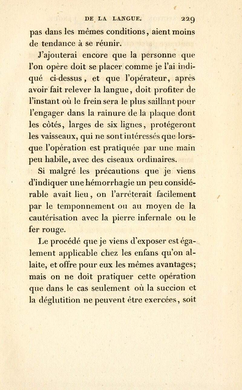 pas dans les mêmes conditions, aient moins de tendance à se réunir. J'ajouterai encore que la personne que l'on opère doit se placer comme je l'ai indi- qué ci-dessus, et que l'opérateur, après avoir fait relever la langue, doit profiter de l'instant où le frein sera le plus saillant pour l'engager dans la rainure de la plaque dont les côtés, larges de six lignes, protégeront les vaisseaux, qui ne sont intéressés que lors- que l'opération est pratiquée par une main peu habile, avec des ciseaux ordinaires. Si malgré les précautions que je viens d'indiquer unehémorrhagie un peu considé- rable avait lieu, on l'arrêterait facilement par le temponnement ou au moyen de la cautérisation avec la pierre infernale ou le fer rouge. Le procédé que je viens d'exposer est éga- lement applicable chez les enfans qu'on al- laite, et offre pour eux les mêmes avantages; mais on ne doit pratiquer cette opération que dans le cas seulement où la succion et la déglutition ne peuvent être exercées, soit