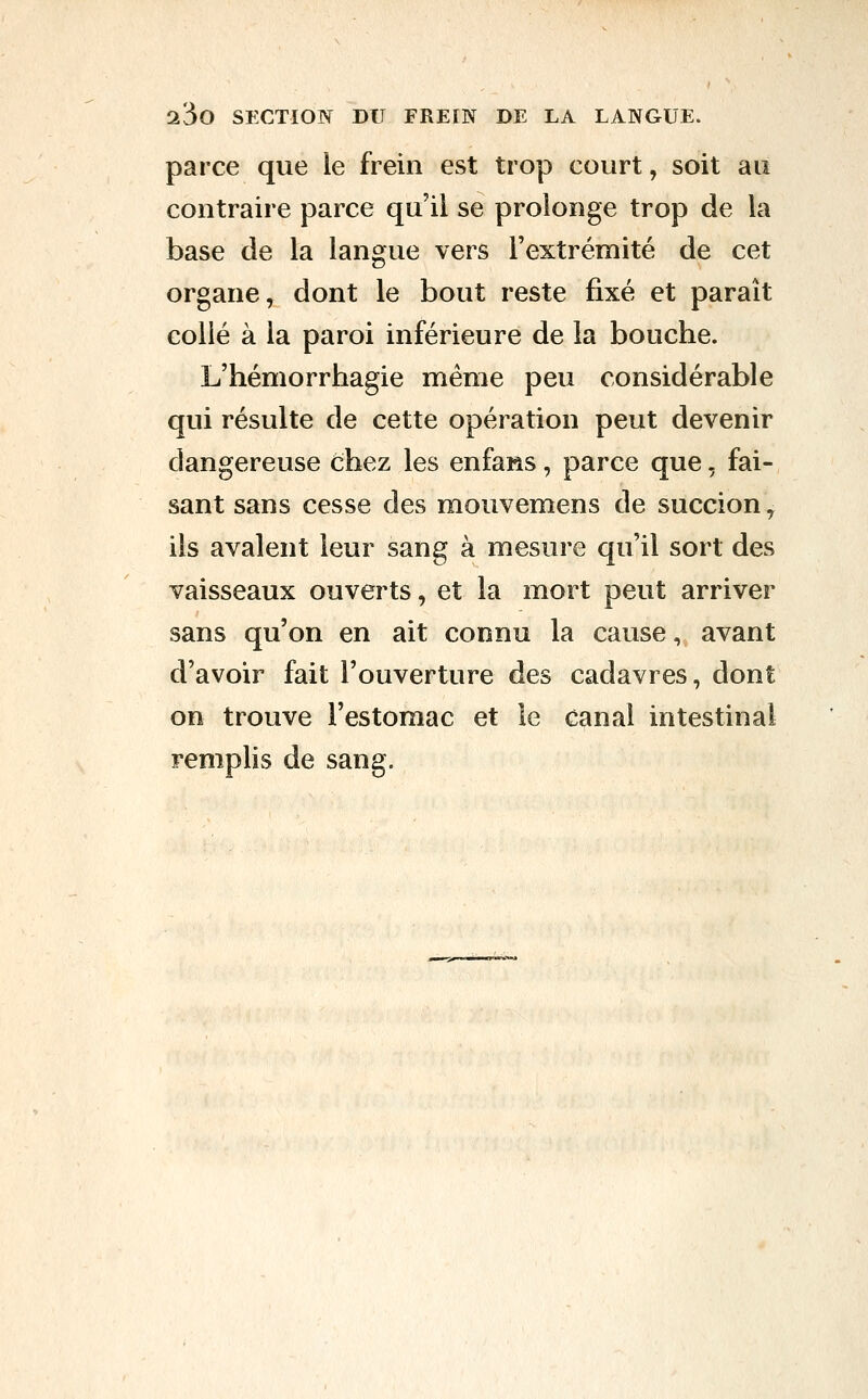 parce que le frein est trop court, soit au contraire parce qu'il se prolonge trop de la base de la langue vers l'extrémité de cet organe, dont le bout reste fixé et paraît collé à la paroi inférieure de la bouche. L'hémorrhagie même peu considérable qui résulte de cette opération peut devenir dangereuse chez les enfans, parce que, fai- sant sans cesse des mouvemens de succion ^ ils avalent leur sang à mesure qu'il sort des vaisseaux ouverts, et la mort peut arriver sans qu'on en ait connu la cause, avant d'avoir fait l'ouverture des cadavres, dont on trouve l'estomac et le canal intestinal remplis de sang.