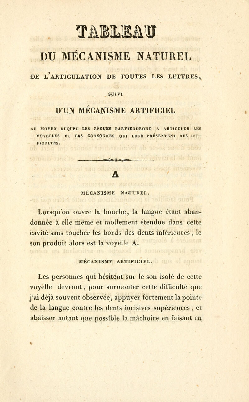 DU MÉCANISME NATUREL 0E l'articulation de toutes les lettres 5 _, SXJÎVI D'UN MÉCANISME ARTIFICIEL AXl MOYEU DUQCEC LES BÈGUES PARVIENDRONT A ARTICULER LEfi VOYELLES ET LES CONSONNES QUI LEUR PRÉSENTENT DES DIF- FICULTÉS. MECANISME NA-TUREL. Lorsqu'on ouvre la bouche, la langue étant aban- donnée à elle même et mollement étendue dans cette cavité sans toucher les bords des dents inférieures , le son produit alors est la voyelle A. MÉCANISME ARTIFICIEL. Les personnes qui hésitent sur le son isolé de cette voyelle devront, pour surmonter cette difficulté que j'ai déjà souvent observée, appuyer fortement la pointe de la langue contre les dents incisives supérieures , et abaisser autant que possible la mâchoire en faisant en