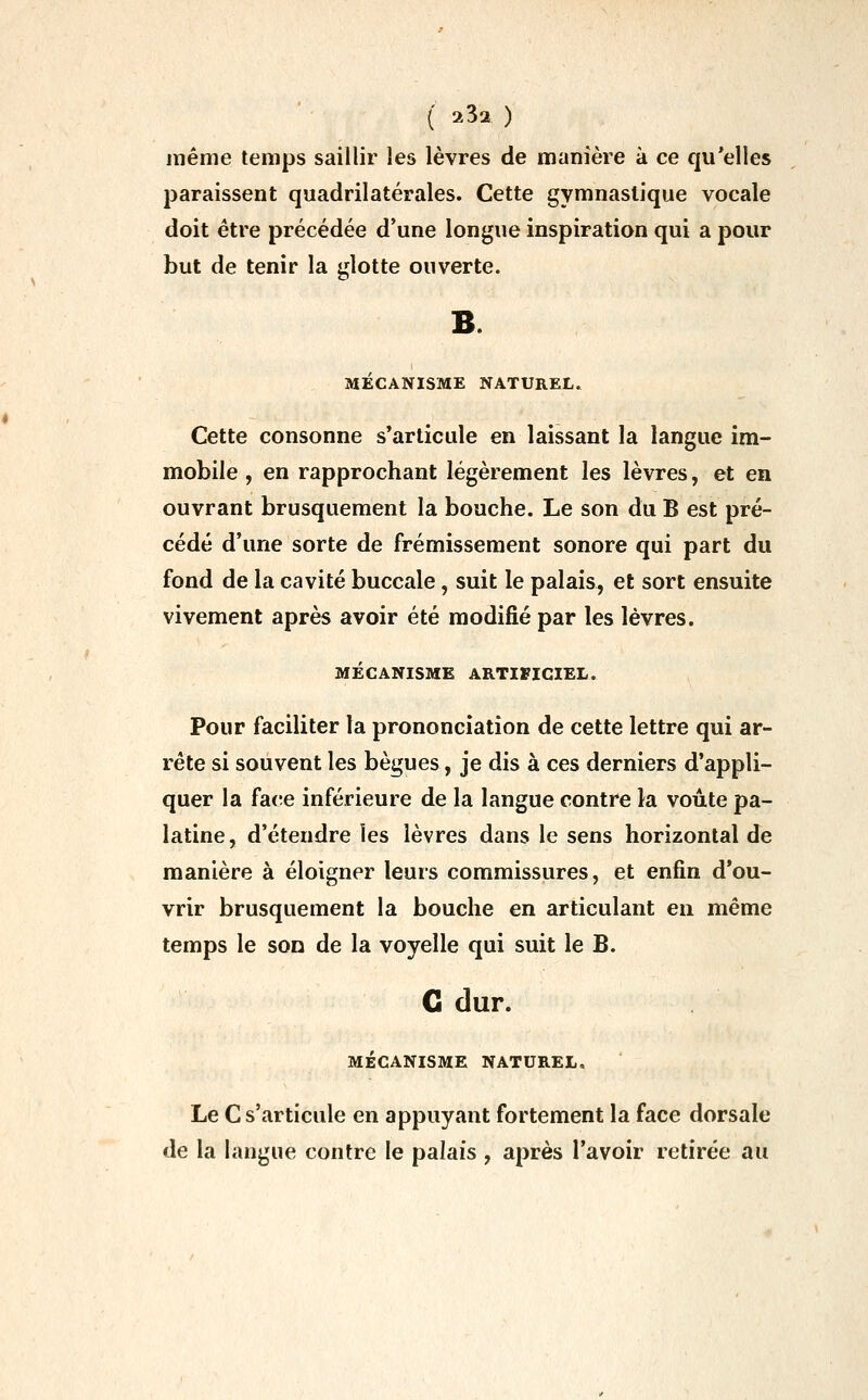 même temps saillir les lèvres de manière à ce qu'elles paraissent quadrilatérales. Cette gymnastique vocale doit être précédée d'une longue inspiration qui a pour but de tenir la glotte ouverte. MECANISME NATUREL. Cette consonne s'articule en laissant la langue im- mobile , en rapprochant légèrement les lèvres, et en ouvrant brusquement la bouche. Le son du B est pré- cédé d'une sorte de frémissement sonore qui part du fond de la cavité buccale, suit le palais, et sort ensuite vivement après avoir été modifié par les lèvres. MÉCANISME ARTIFICIEL. Pour faciliter la prononciation de cette lettre qui ar- rête si souvent les bègues, je dis à ces derniers d'appli- quer la face inférieure de la langue contre la voûte pa- latine, d'étendre les lèvres dans le sens horizontal de manière à éloigner leurs commissures, et enfin d'ou- vrir brusquement la bouche en articulant en même temps le son de la voyelle qui suit le B. G dur. MÉCANISME NATUREL. Le C s'articule en appuyant fortement la face dorsale de la huigue contre le palais , après l'avoir retirée au