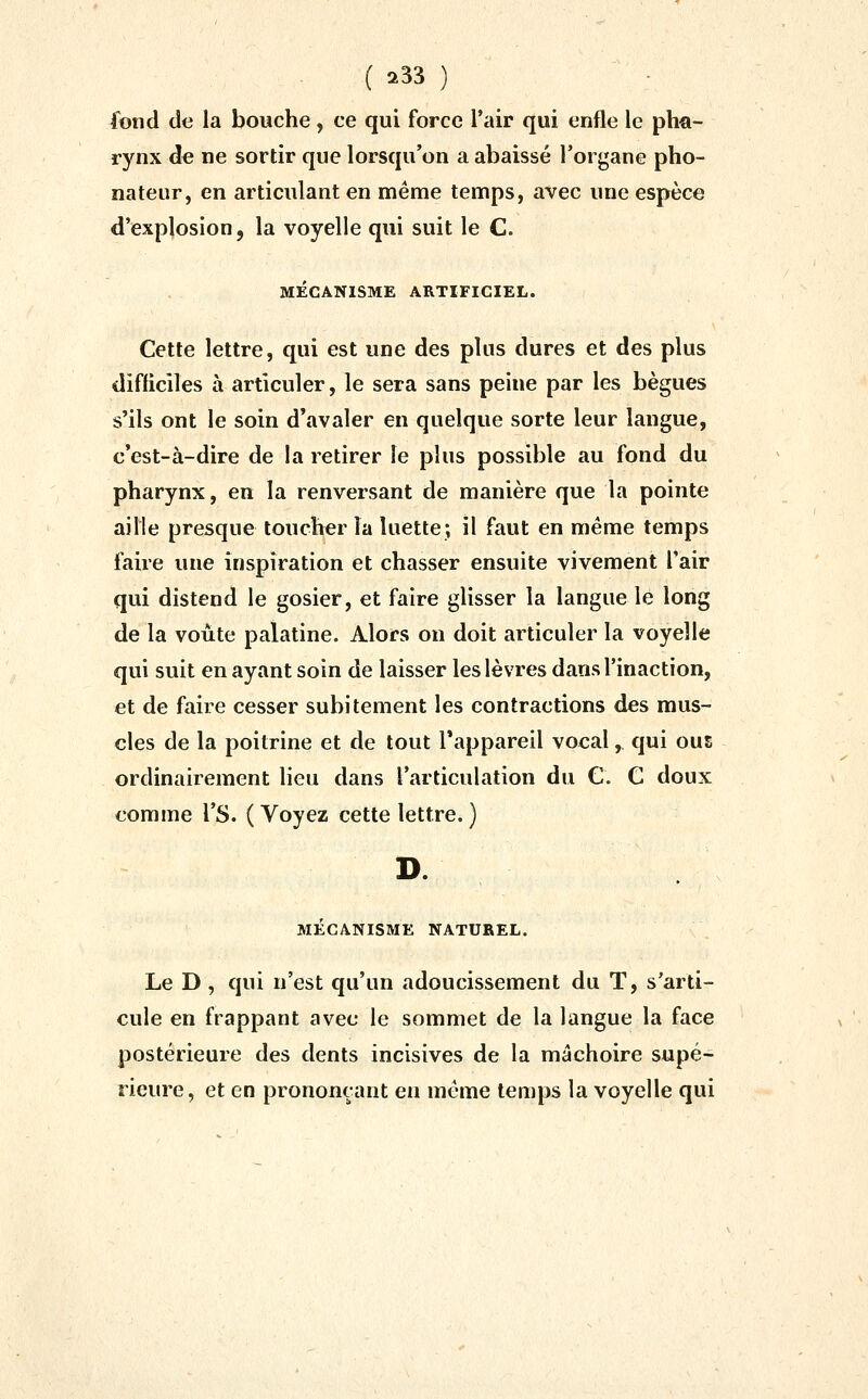 fond de la bouche, ce qui force l'air qui enfle le ph€i- rynx de ne sortir que lorsqu'on a abaissé l'organe pho- nateur, en articulant en même temps, avec une espèce d'explosion, la voyelle qui suit le C. MECANISME ARTIFICIEL. Cette lettre, qui est une des plus dures et des plus difficiles à articuler, le sera sans peine par les bègues s'ils ont le soin d'avaler en quelque sorte leur langue, c'est-à-dire de la retirer le plus possible au fond du pharynx, en la renversant de manière que la pointe aille presque toucher la luette; il faut en même temps faire une inspiration et chasser ensuite vivement l'air qui distend le gosier, et faire glisser la langue le long de la voûte palatine. Alors on doit articuler la voyelle qui suit en ayant soin de laisser les lèvres dans l'inaction, et de faire cesser subitement les contractions des mus- cles de la poitrine et de tout Tappareil vocal, qui ous ordinairement lieu dans l'articulation du C. C doux comme l'S. ( Voyez cette lettre. ) MECANISME NATUREL. Le D , qui n'est qu'un adoucissement du T, s'arti- cule en frappant avec le sommet de la langue la face postérieure des dents incisives de la mâchoire supé- rieure, et en prononçant en même temps la voyelle qui