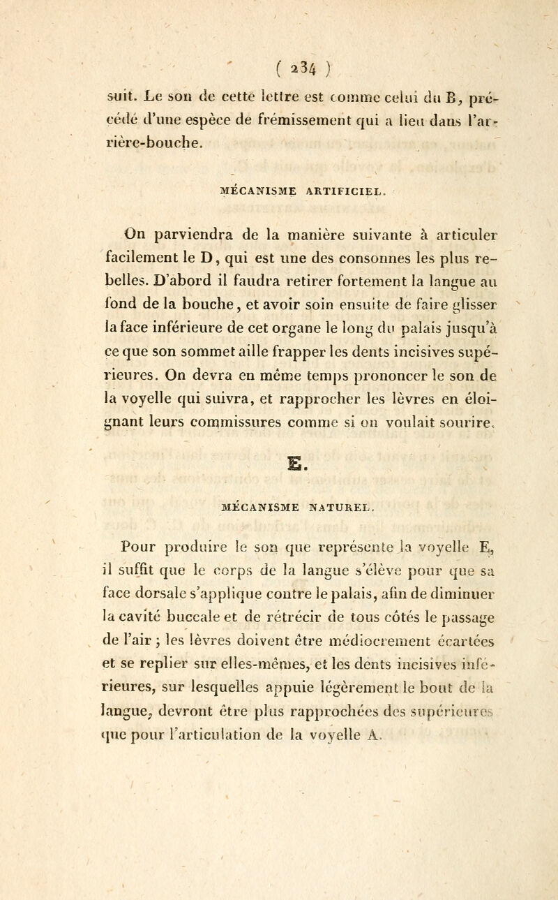 Siiit. Le son de cette lettre est comme celui ài\ B, pré- cédé d'une espèce de frémissement qui a lieu dans l'ar- rière-bouche. MÉCANISME ARTIFICIEL. On parviendra de la manière suivante à articuler facilement le D, qui est une des consonnes les plus re- belles. D'abord il faudra retirer fortement la langue au fond de la bouche, et avoir soin ensuite de faire glisser la face inférieure de cet organe le long du palais jusqu'à ce que son sommet aille frapper les dents incisives supé- rieures. On devra en même temps prononcer le son de la voyelle qui suivra, et rapprocher les lèvres en éloi- gnant leurs commissures comme si on voulait sourire. £. MECANISME NATUREL. Pour produire le son que représente la voyelle E, il suffit que le corps de la langue s'élève pour que sa face dorsale s'applique contre le palais, afin de diminuer la cavité buccale et de rétrécir de tous côtés le passage de l'air ; les lèvres doivent être médiocrement écartées et se replier sur elles-mêmes, et les dents incisives infé- rieures, sur lesquelles appuie légèrement le bout de la langue^ devront être plus rapprochées des supérieures <pie pour l'articulation de la voyelle A.
