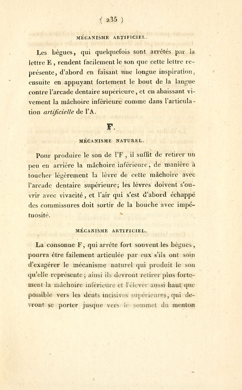 MECANISME ARTIFICIEL. Les bègues, qui quelquefois sont arrêtés par la lettre E , rendent facilement le son que cette lettre re- présente, d'abord en faisant une longue inspiration, ensuite en appuyant fortement le bout de la langue contre l'arcade dentaire supérieure, et en abaissant vi- vement la mâchoire inférieure comme dans l'articula- tion artificielle de l'A. MECANISME NATUREL. Pour produire le son de l'F , il suffit de retirer un peu en arrière la mâchoire inférieure, de manière à toucher légèrement la lèvre de cette mâchoire avec l'arcade dentaire supérieure; les lèvres doivent s'ou- vrir avec vivacité, et l'air qui s'est d'abord échappé des commissures doit sortir de la bouche avec impé- tuosité. MÉCANISME ARTIFICIEL. La consonne F, qui arrête fort souvent les bègues , pourra être failement articulée par eux s'ils ont soin d'exagérer le mécanisme naturel qui produit le son qu'elle représente ; ainsi ils devront retirer plus forte- ment la mâchoire inférieure et Féiever aussi haut que possible vers les dents incisives supérieures, qui de- vront se porter jusque vers le sommet du menton