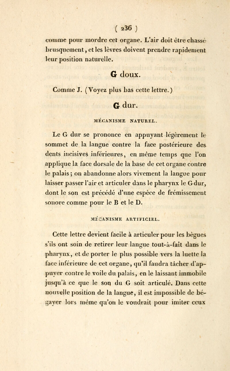 comme pour mordre cet organe. L'air doit être chassé brusquement, et les lèvres doivent prendre rapidement leur position naturelle. G doux. Comme J. (Voyez plus bas cette lettre.) Cr dur. MÉCANISME NATUREL. Le G dur se prononce en appuyant légèrement le sommet de la langue contre la face postérieure des dents incisives inférieures, en même temps que l'on applique la face dorsale de la base de cet organe contre le palais ; on abandonne alors vivement la langue pour laisser passer l'air et articuler dans le pharynx le G dur, dont le son est précédé d'une espèce de frémissement sonore comme pour le B et le D. MÉCANISME ARTIFICIEL. Cette lettre devient facile à articuler pour les bègues s'ils ont soin de retirer leur langue tout-à-fait dans le pharynx, et de porter le plus possible vers la luette la face inférieure de cet organe, qu'il faudra tâcher d'ap- puyer contre le voile du palais, en le laissant immobile jusqu'à ce que le son du G soit articulé. Dans cette nouvelle position de la langue, il est impossible de bé- gayer lors même qu'on le voudrait pour imiter ceux