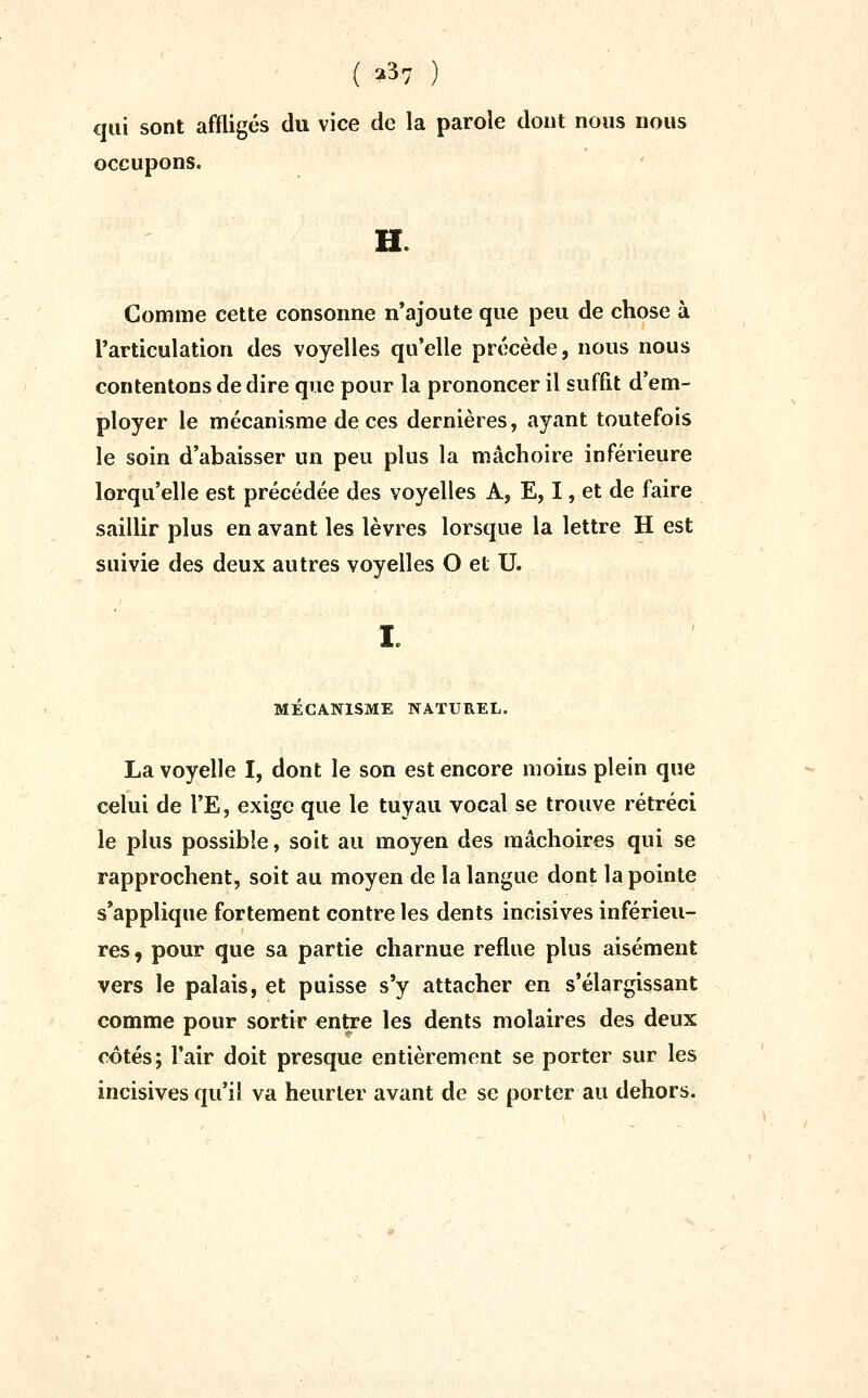 ( ^37 ) qui sont affligés du vice de la parole dont nous nous occupons. H. Comme cette consonne n'ajoute que peu de chose à l'articulation des voyelles qu'elle précède, nous nous contentons de dire que pour la prononcer il suffit d'em- ployer le mécanisme de ces dernières, ayant toutefois le soin d'abaisser un peu plus la mâchoire inférieure lorqu'elle est précédée des voyelles A, E, I, et de faire saillir plus en avant les lèvres lorsque la lettre H est suivie des deux autres voyelles O et U. MECANISME NATUREL. La voyelle I, dont le son est encore moins plein que celui de l'E, exige que le tuyau vocal se trouve rétréci le plus possible, soit au moyen des mâchoires qui se rapprochent, soit au moyen de la langue dont la pointe s'applique fortement contre les dents incisives inférieu- res, pour que sa partie charnue reflue plus aisément vers le palais, et puisse s'y attacher en s'élargissant comme pour sortir entre les dents molaires des deux côtés; l'air doit presque entièrement se porter sur les incisives qu'il va heurter avant de se porter au dehors.