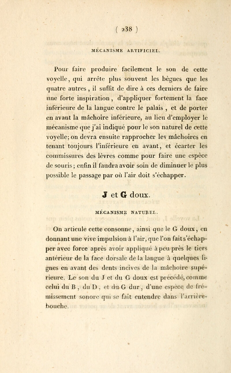 MECANISME ARTIFICIEL. Pour faire produire facilement le son de cette voyelle, qui arrête plus souvent les bègues que les quatre autres , il suffit de dire à ces derniers de faire une forte inspiration, d'appliquer fortement la face inférieure de la langue contre le palais , et de porter en avant la mâchoire inférieure, au lieu d'employer le mécanisme que j'ai indiqué pour le son naturel de cette voyelle: on devra ensuite rapprocher les mâchoires en tenant toujours l'inférieure en avant, et écarter les commissures des lèvres comme pour faire une espèce de souris ; enfin il faudra avoir soin de diminuer le plus possible le passage par où l'air doit s'échapper. J et G doux. MÉCANISME NATUREL. On articule cette consonne, ainsi que le G doux, en donnant une vive impulsion à l'air, que Ton fait s'échap- per avec force après avoir appliqué à peu près le tiers antérieur de la face dorsale de la langue à quelques li- gnes en avant des dents incives de la mâchoire supé- rieure. Le son du J et du G doux est précédé, comme celui du B , du D . et du G dur, d'une espèce de fré- missement sonore qui se fait entendre dans l'arrière- bouchc.