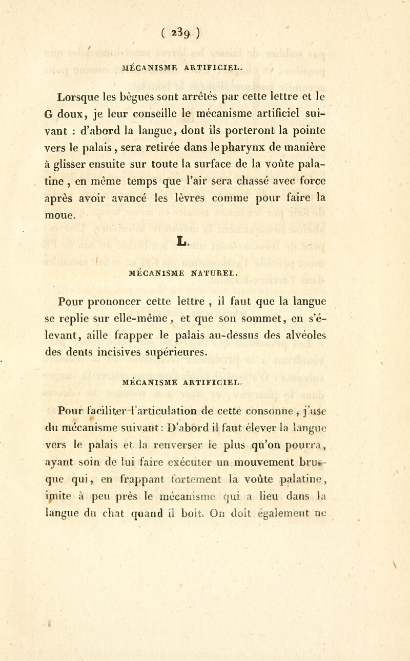 ( ^H) MECANISME ARTIFICIEL. Lorsque les bègues sont arrêtés par cette lettre et le G doux, je leur conseille le mécanisme artificiel sui- vant : d'abord la langue, dont ils porteront la pointe vers le palais, sera retirée dans le pharynx de manière à glisser ensuite sur toute la surface de la voûte pala- tine , en même temps que l'air sera chassé avec force après avoir avancé les lèvres comme pour faire la moue. MÉCANISME NATUREL. Pour prononcer cette lettre , il faut que la langue se replie sur elle-même, et que son sommet, en s'é- levant, aille frapper le palais au-dessus des alvéoles des dents incisives supérieures. MÉCANISME ARTIFICIEL. Pour faciliter l'articulation de cette consonne , j'use du mécanisme suivant : D'abord il faut élever la langue vers le palais et la renverser ie plus qu'on pourra, ayant soin de lui faire exécuter un mouvement brus- que qui, en frappant fortement la voûte palatine, ipite à peu près le mécanisme qui a lieu dans la langue du chat quand il boit. On doit également ne