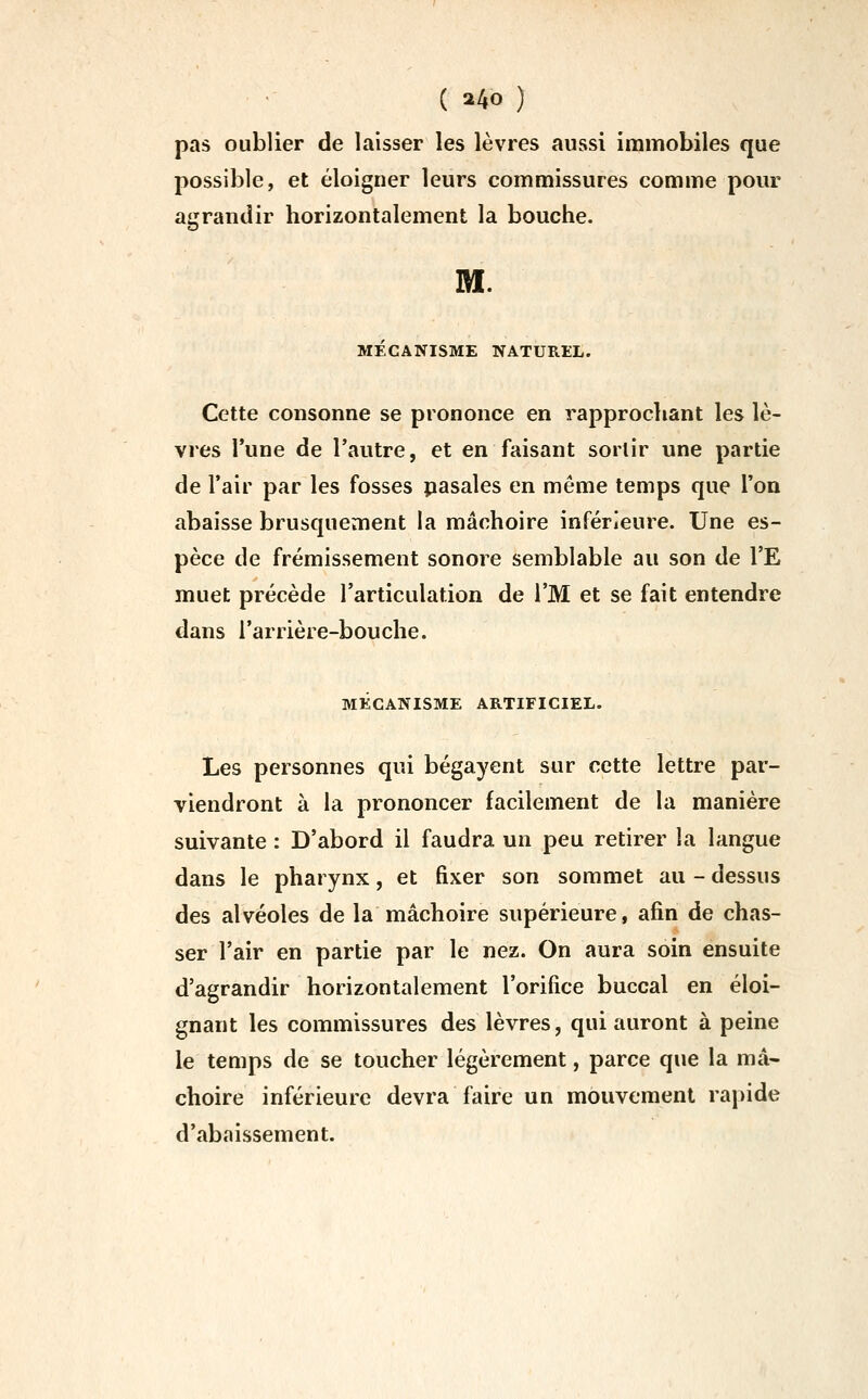 ( a4o ) pas oublier de laisser les lèvres aussi immobiles que possible, et éloigner leurs commissures comme pour agrandir horizontalement la bouche. M. MECANISME NATUREL. Cette consonne se prononce en rapprochant les lè- vres l'une de l'autre, et en faisant sortir une partie de l'air par les fosses pasales en même temps que l'on abaisse brusquement la mâchoire inférieure. Une es- pèce de frémissement sonore semblable au son de l'E muet précède l'articulation de l'M et se fait entendre dans l'arrière-bouche. MECANISME ARTIFICIEL. Les personnes qui bégayent sur cette lettre par- viendront à la prononcer facilement de la manière suivante : D'abord il faudra un peu retirer la langue dans le pharynx, et fixer son sommet au - dessus des alvéoles de la mâchoire supérieure, afin de chas- ser l'air en partie par le nez. On aura soin ensuite d'agrandir horizontalement l'orifice buccal en éloi- gnant les commissures des lèvres, qui auront à peine le temps de se toucher légèrement, parce que la mâ- choire inférieure devra faire un mouvement rapide d'abaissement.