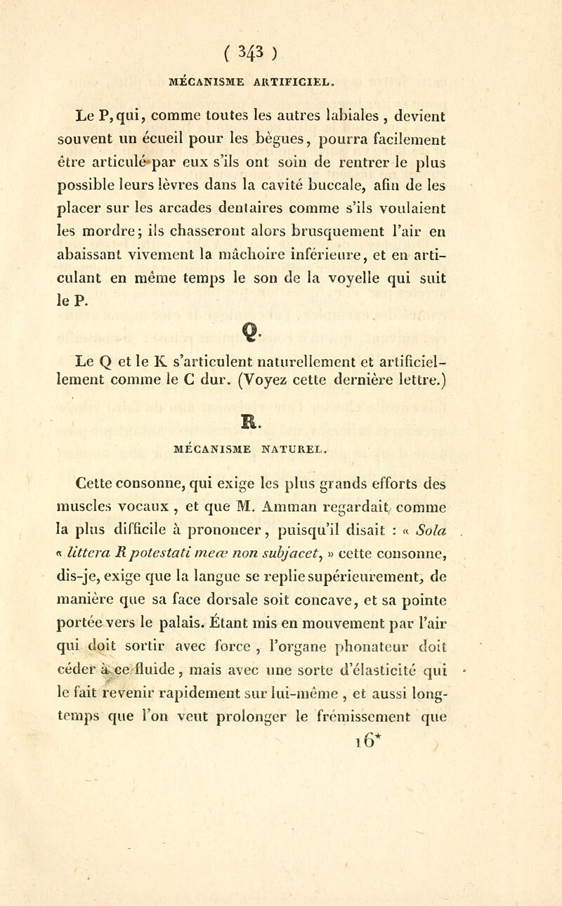 ( 343 ) MÉCANISME ARTIFICIEL. Le P,qui, comme toutes les autres labiales , devient souvent un écueil pour les bègues, pourra facilement être articulé'par eux s'ils ont soin de rentrer le plus possible leurs lèvres dans la cavité buccale, afin de les placer sur les arcades dentaires comme s'ils voulaient les mordre; ils chasseront alors brusquement l'air en abaissant vivement la mâchoire inférieure, et en arti- culant en même temps le son de la voyelle qui suit le P. Le Q et le K s'articulent naturellement et artificiel- lement comme le C dur. (Voyez cette dernière lettre.) MECANISME NATUREL. Cette consonne, qui exige les plus grands efforts des muscles vocaux , et que M. Amman regardait comme la plus difficile à prononcer, puisqu'il disait : « Sola « llttera R potestati meœ non suhjacet^ » cette consonne, dis-je, exige que la langue se replie supérieurement, de manière que sa face dorsale soit concave, et sa pointe portée vers le palais. Étant mis en mouvement par l'air qui doit sortir avec force , l'organe phonateur doit céder k^e fluide, mais avec une sorte d'élasticité qui le fait revenir rapidement sur lui-même , et aussi long- temps que l'on veut prolonger le frémissement que i6*