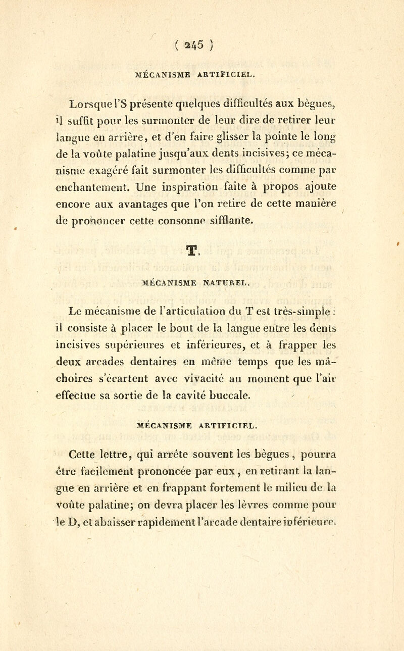 MÉCANISME ARTIFICIEL. Lorsque rs présente quelques difficultés aux bègues, U suffit pour les surmonter de leur dire de retirer leur langue en arrière, et d'en faire glisser la pointe le long de la voûte palatine jusqu'aux dents incisives; ce méca- nisme exagéré fait surmonter les difficultés comme par enchantement. Une inspiration faite à propos ajoute encore aux avantages que l'on retire de cette manière de proîîOncer cette consonne sifflante. MECANISME l^.ATUREL. Le mécanisme de l'articulation du T est très-simple : il consiste à placer le bout de la langue entre les dents incisives supérieures et inférieures, et à frapper les deux arcades dentaires en même temps que les mâ- choires s'écartent avec vivacité au moment que l'air effectue sa sortie de la cavité buccale. MÉCANISME ARTIFICIEL. Cette lettre, qui arrête souvent les bègues, pourra être facilement prononcée par eux, en retirant la lan- gue en arrière et en frappant fortement le milieu de la voûte palatine; on devra placer les lèvres comme pour le D, et abaisser rapidement l'arcade dentaire ioférieure»