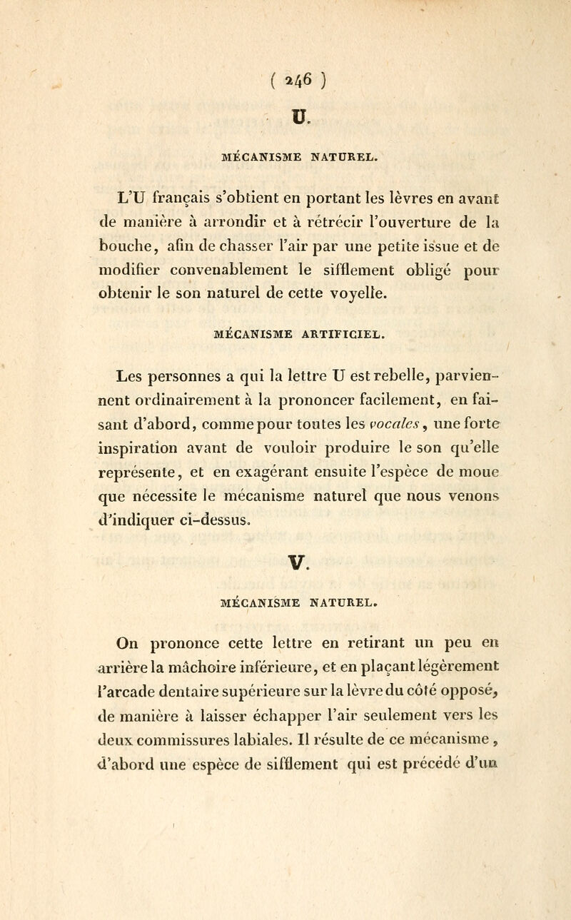 ( ^6 ) u. MÉCANISME NATUREL. L'U français s'obtient en portant les lèvres en avant de manière à arrondir et à rétrécir l'ouverture de la bouche, afin de chasser l'air par une petite issue et de modifier convenablement le sifflement obligé pour obtenir le son naturel de cette voyelle. MÉCANISME ARTIFICIEL. Les personnes a qui la lettre U est rebelle, parvien- nent ordinairement à la prononcer facilement, en fai- sant d'abord, comme pour toutes les vocales, une forte inspiration avant de vouloir produire le son qu'elle représente, et en exagérant ensuite l'espèce de moue que nécessite le mécanisme naturel que nous venons d'indiquer ci-dessus. MECANISME NATUREL. On prononce cette lettre en retirant un peu en arrière la mâchoire inférieure, et en plaçant légèrement l'arcade dentaire supérieure sur la lèvre du côté opposé, de manière à. laisser échapper l'air seulement vers les deux commissures labiales. Il résulte de ce mécanisme, d'abord une espèce de sifflement qui est précédé d'un