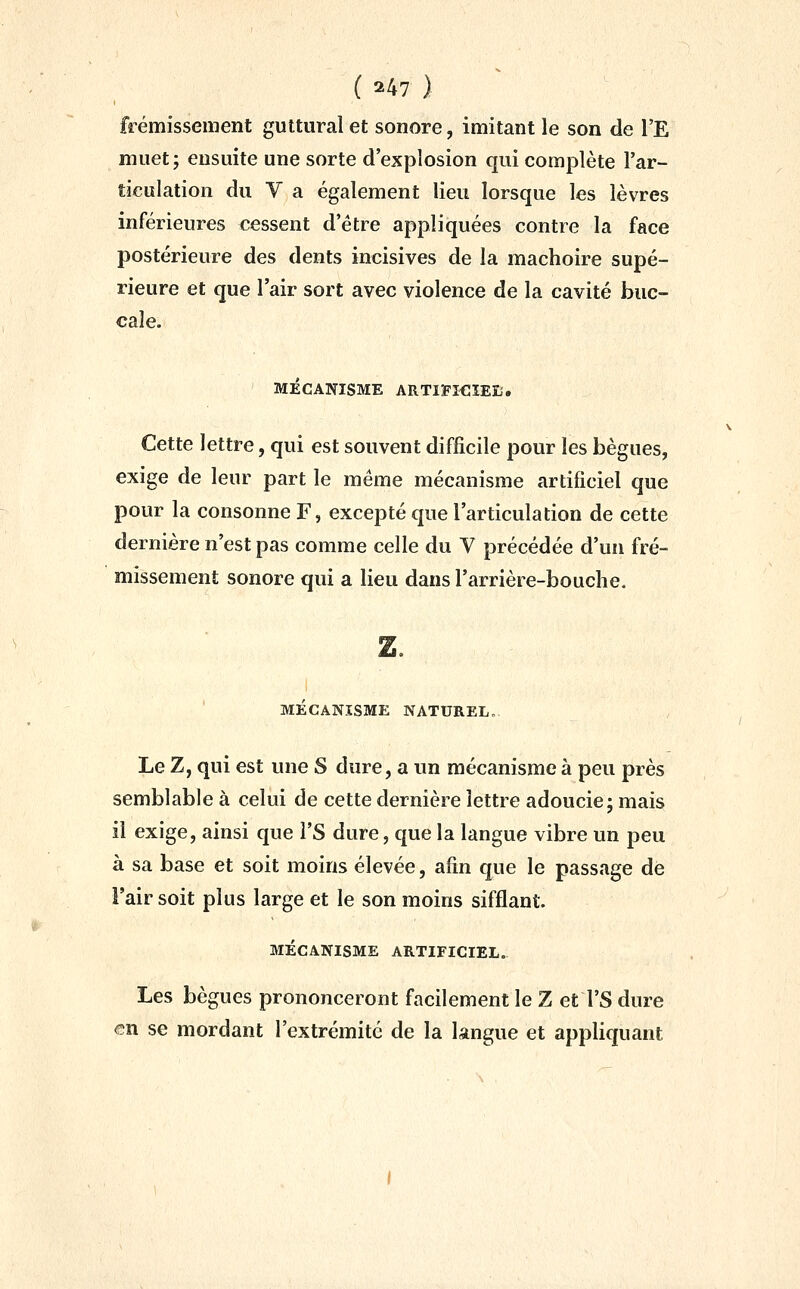 frémissement guttural et sonore, imitant le son de l'E muet; ensuite une sorte d'explosion qui complète l'ar- ticulation du y a également lieu lorsque les lèvres inférieures cessent d'être appliquées contre la face postérieure des dents incisives de la mâchoire supé- rieure et que l'air sort avec violence de la cavité buc- cale. MÉCANISME ARTIFICÏEB. Cette lettre, qui est souvent difficile pour les bègues, exige de leur part le même mécanisme artificiel que pour la consonne F, excepté que l'articulation de cette dernière n'est pas comme celle du Y précédée d'un fré- missement sonore qui a lieu dans l'arrière-bouche. MECANISME NATUREL. Le Z, qui est une S dure, a un mécanisme à peu près semblable à celui de cette dernière lettre adoucie; mais il exige, ainsi que l'S dure, que la langue vibre un peu à sa base et soit moins élevée, afin que le passage de i'air soit plus large et le son moins sifflant MÉCANISME ARTIFICIEL.. Les bègues prononceront facilement le Z et l'S dure ®n se mordant l'extrémité de la langue et appliquant