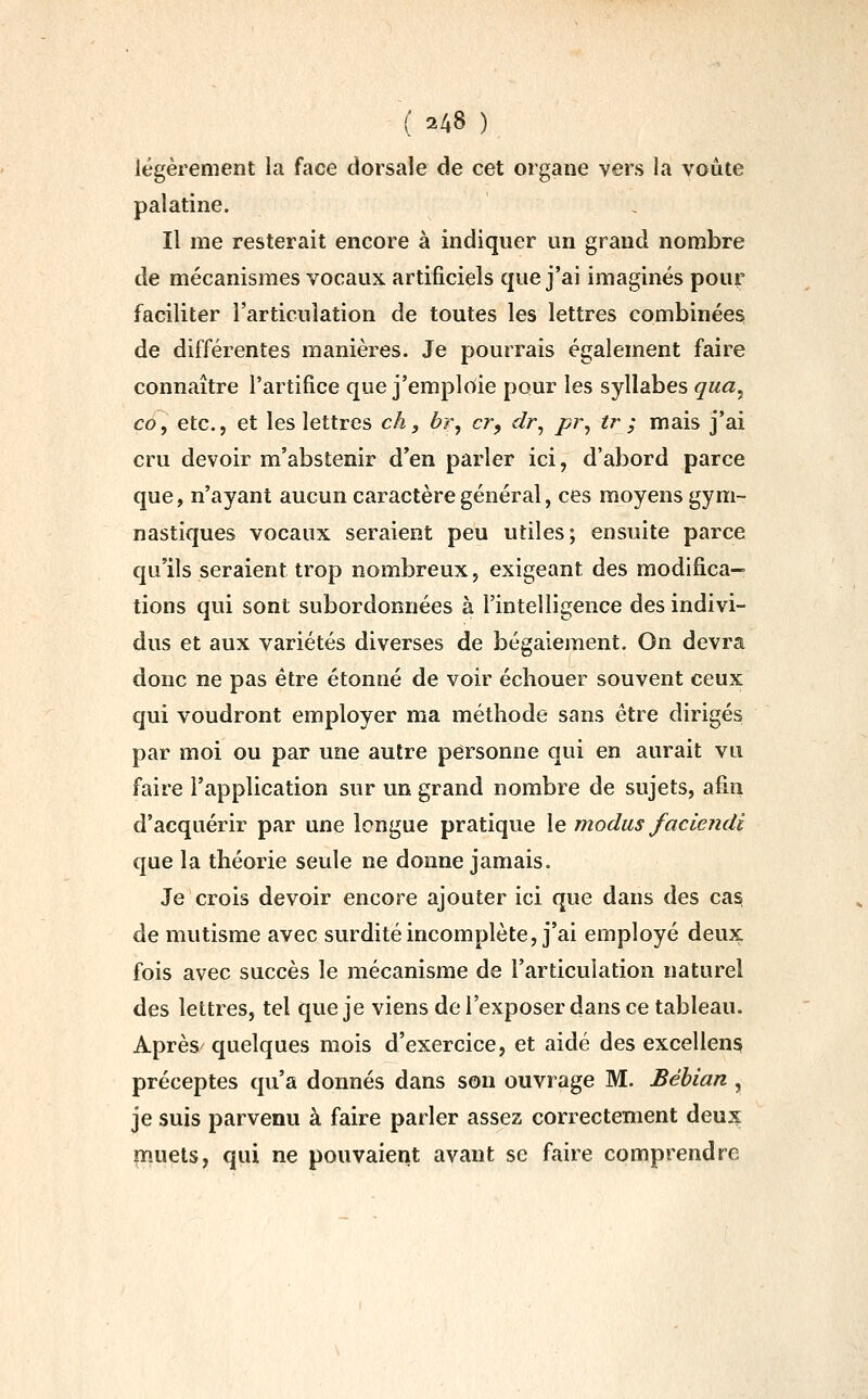 légèrement la face dorsale de cet organe vers la voûte palatine. Il me resterait encore à indiquer un grand nombre de mécanismes vocaux artificiels que j'ai imaginés pour faciliter l'articulation de toutes les lettres combinées de différentes manières. Je pourrais également faire connaître l'artifice que j'emploie pour les syllabes qua^ co, etc., et les lettres ch, br^ cr, dr^ pr^ tr ; mais j'ai cru devoir m'abstenir d'en parler ici, d'abord parce que, n'ayant aucun caractère général, ces moyens gym- nastiques vocaux seraient peu utiles; ensuite parce qu'ils seraient trop nombreux, exigeant des modifica- tions qui sont subordonnées à l'intelligence des indivi- dus et aux variétés diverses de bégaiement. On devra donc ne pas être étonné de voir échouer souvent ceux qui voudront employer ma méthode sans être dirigés par moi ou par une autre personne qui en aurait vu faire l'application sur un grand nombre de sujets, afin d'acquérir par une longue pratique \q modus faciendi que la théorie seule ne donne jamais. Je crois devoir encore ajouter ici que dans des cas de mutisme avec surdité incomplète, j'ai employé deux fois avec succès le mécanisme de l'articulation naturel des lettres, tel que je viens de l'exposer dans ce tableau. Après' quelques mois d'exercice, et aidé des excellens préceptes qu'a donnés dans son ouvrage M. Béhian , je suis parvenu à faire parler assez correctement deux inuets, qui ne pouvaient avant se faire comprendre