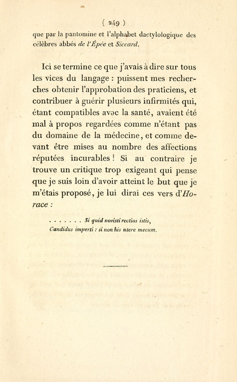 que par la paotoniine et l'alphabet dactylologique des célèbres abbés de VÉpée et Siccard. Ici se termine ce que j'avais à dire sur tous ies vices du langage : puissent mes recher- ches obtenir l'approbation des praticiens, et contribuer à guérir plusieurs infirmités qui, étant compatibles av9c la santé, avaient été mal à propos regardées comme n'étant pas du domaine de la médecine, et comme de- vant être mises au nombre des affections réputées incurables ! Si au contraire je trouve un critique trop exigeant qui pense que je suis loin d'avoir atteint le but que je m'étais proposé, je lui dirai ces vers ^Ho- race : ....... Si quid novistirectius isdsy Çandidus impeid : si îion his utere mecum.